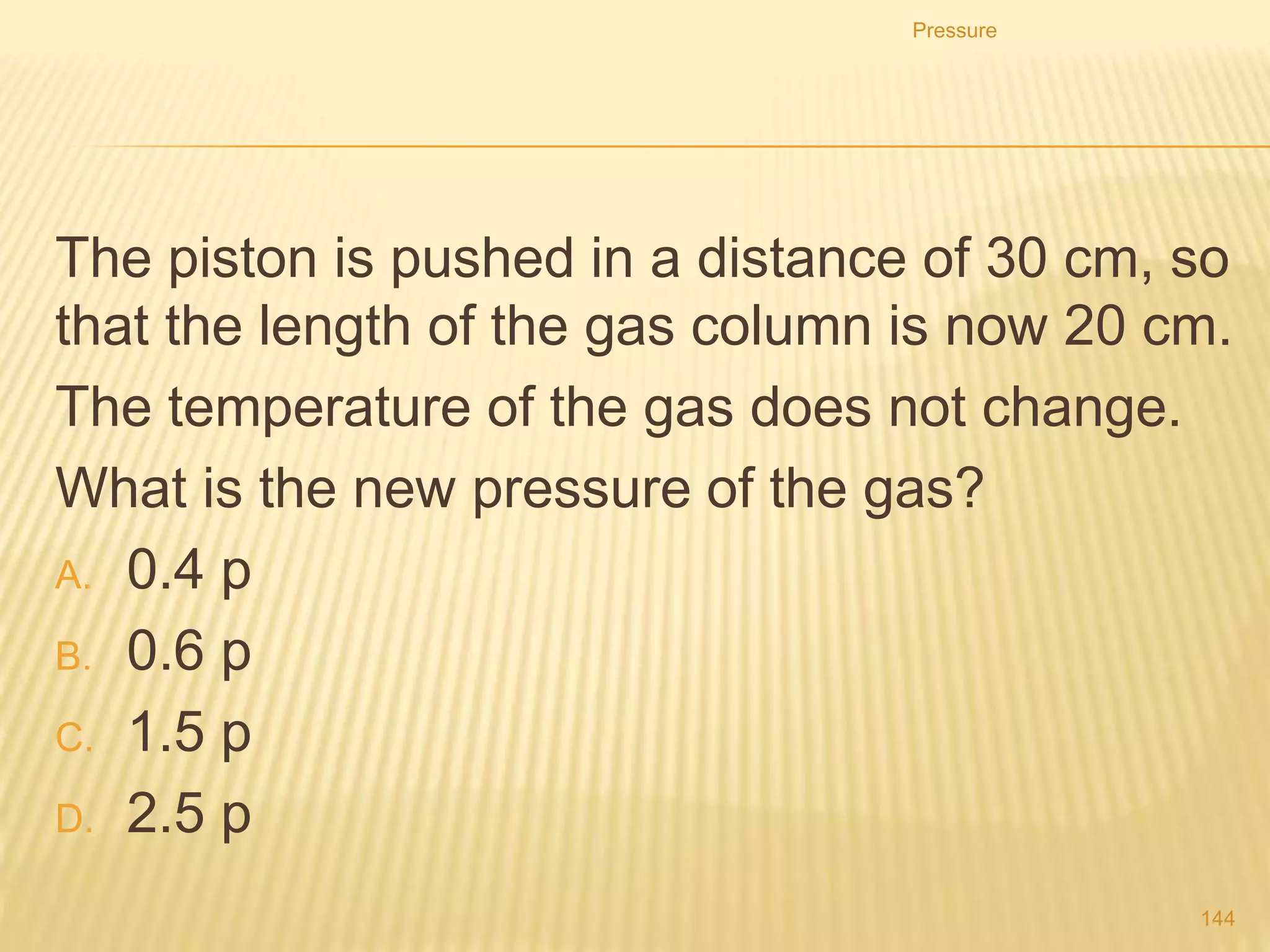 8. A container holds 600 litres of air at a pressure of 2
atmospheres. If the pressure on the gas is increased to 5
atmospheres, what will its volume become?
9. A gas cylinder has a volume of 0.4 m3. It contains
butane at a pressure of 100 kPa and a temperature of 20
ᵒC. What pressure is needed to compress the gas to a
volume of 0.05 m3 at the same temperature
Pressure
144
 