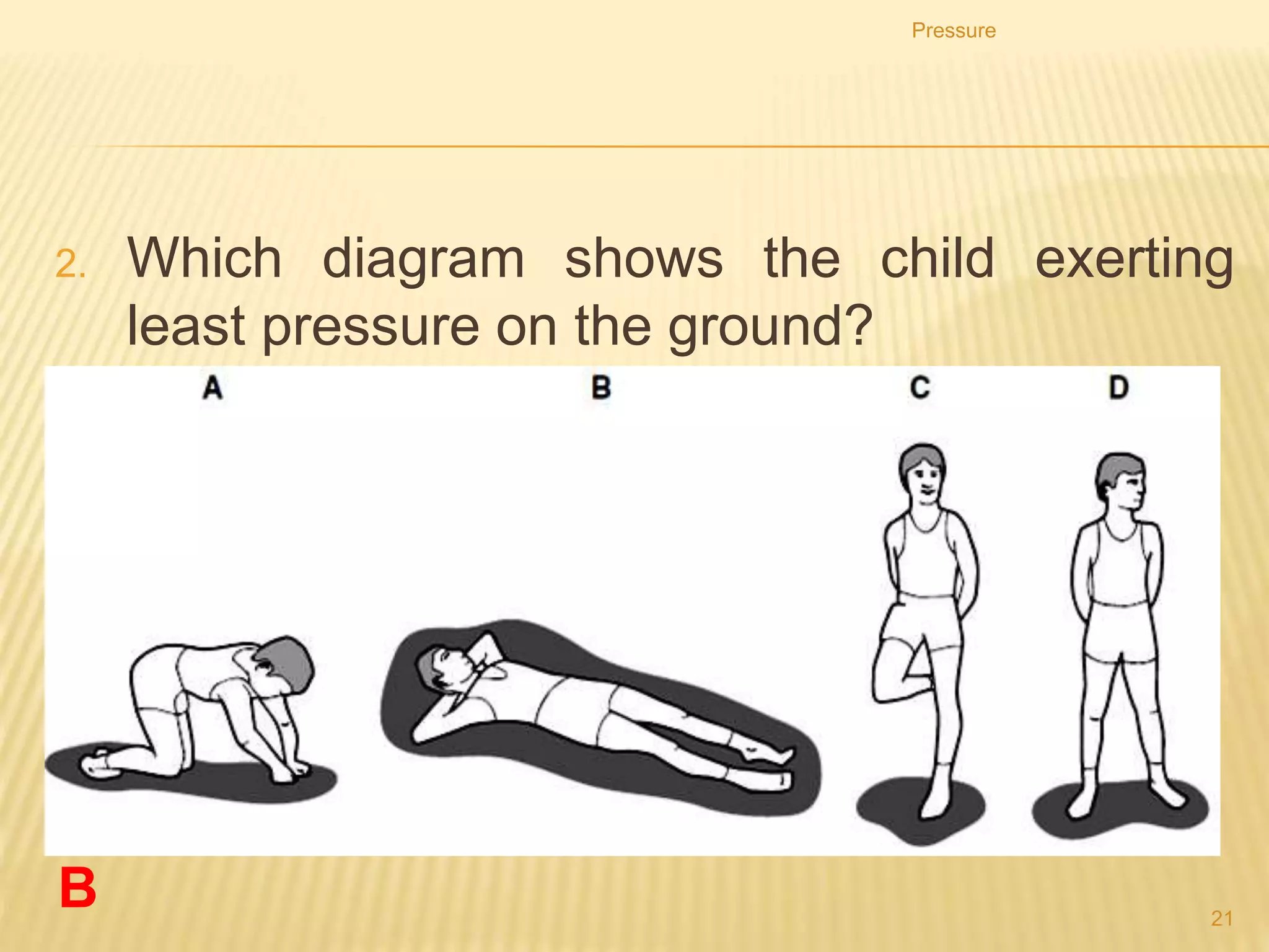 Reducing the pressure by
increasing the area
A wide shoulder pad of a heavy bag will reduce the pressure exerted on the
shoulder of the person carrying the bag.
Pressure
21
 