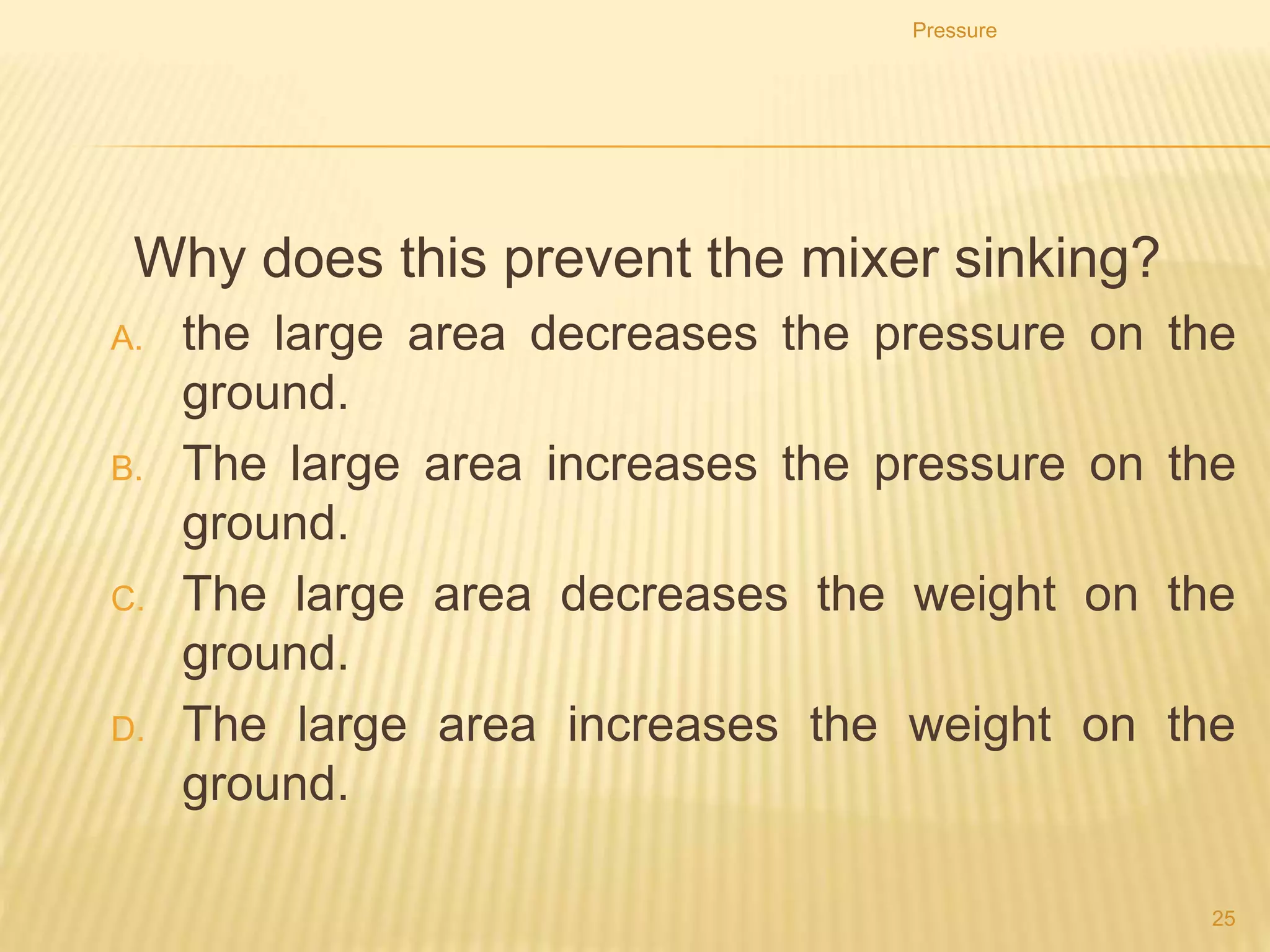 Pressure
25
4. Which would be the least likely to sink into soft
ground?
A. a loaded lorry with four wheels
B. a loaded lorry with six wheels
C. an empty lorry with four wheels
D. an empty lorry with six wheels
 