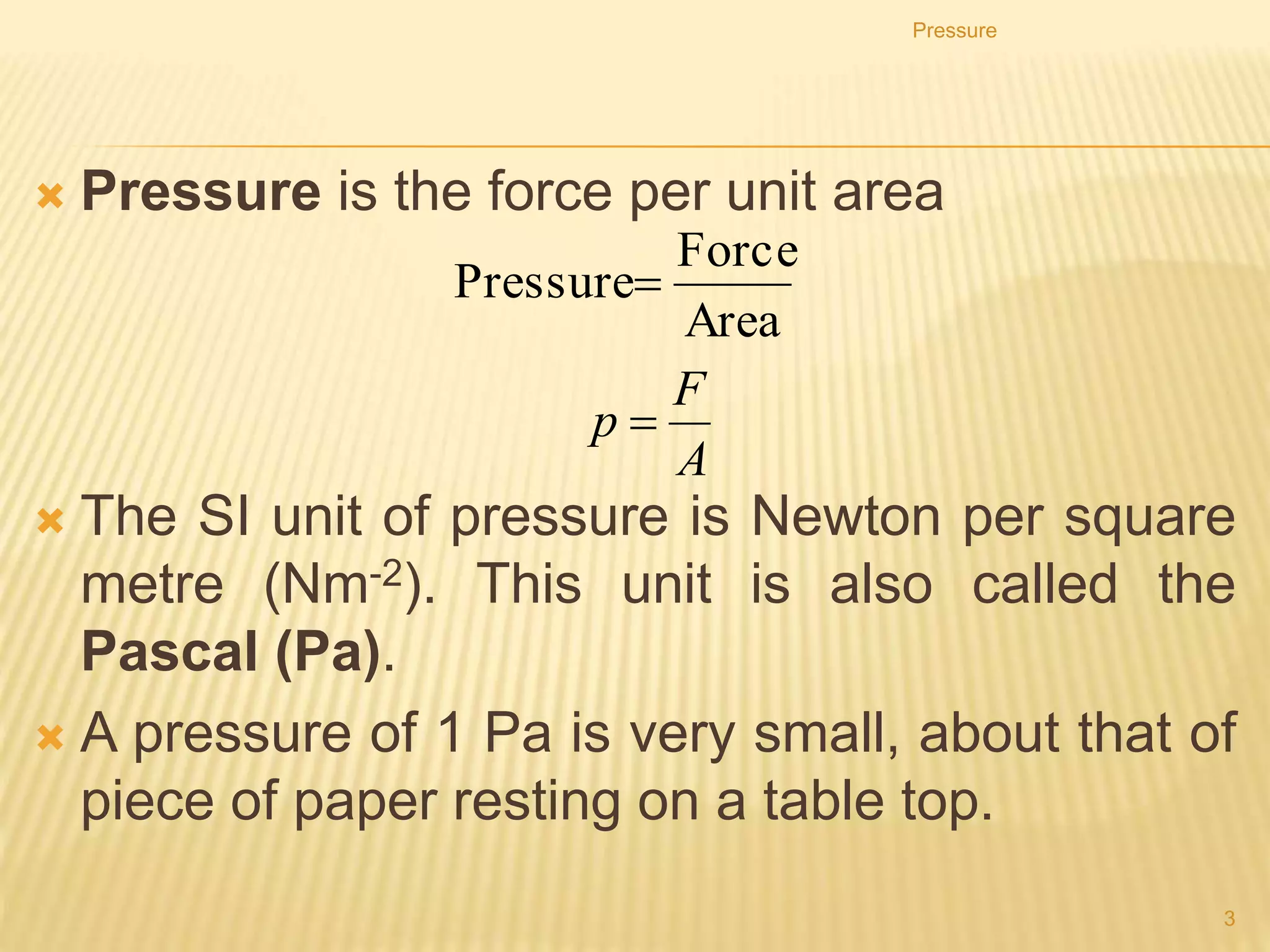 Pressure
• Pressure is the force per unit area
• The SI unit of pressure is Newton per square metre
(N/m2). This unit is also called the Pascal (Pa).
Pressure
3
Area
Force
Pressure
A
F
p 
 