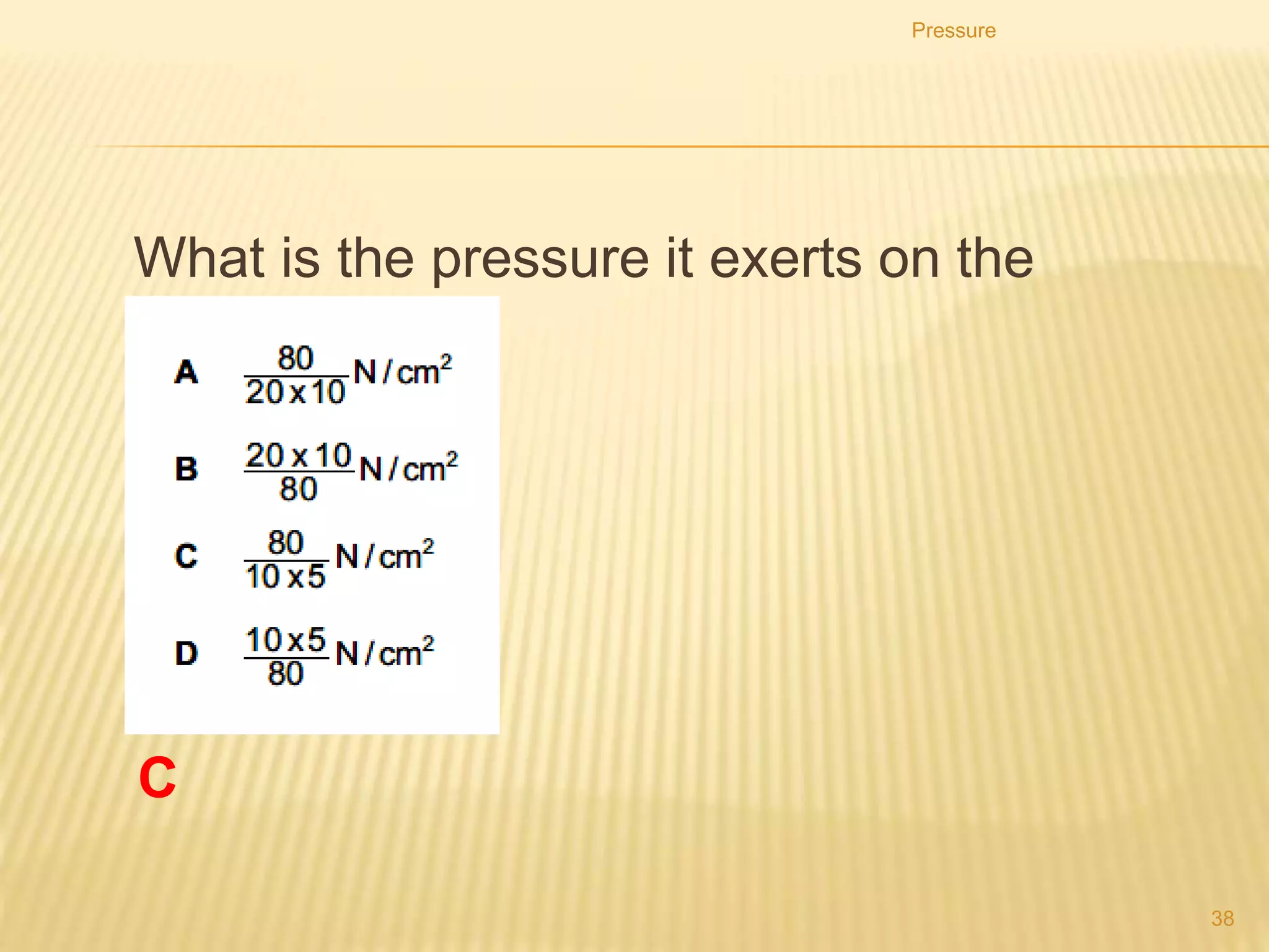 Pressure
38
1. After a few hours, the vertical tile has started to sink
into the soft earth, but the horizontal one has not.
2. Which row correctly compares the forces and the
pressures that the tiles exert on the earth?
C
 