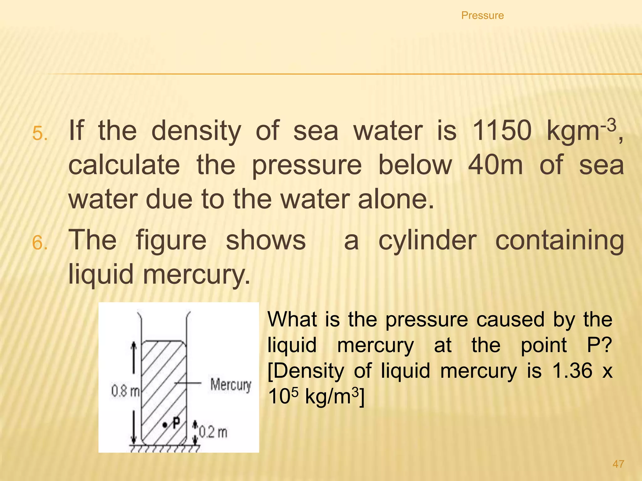 Atmospheric Pressure
The atmosphere is the layer of air enveloping the Earth. It
extends up to 1000 km above the surface and has a total
mass of 4.5 × 1018 kg.
The weight of air exerts a pressure on the surface of the
Earth called the atmospheric pressure. At sea level it is
about 105 Pa (100 000 Pa).
The pressure inside our bodies is almost the same as the
external pressure and so balances it.
Pressure
47
 