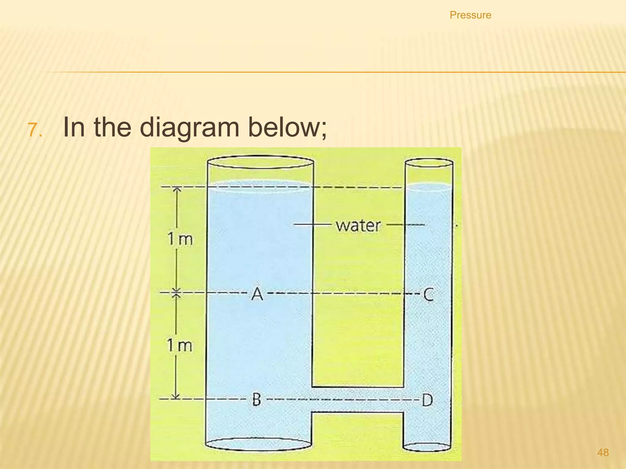 Syringe
 When the piston is pulled
up, the atmospheric
pressure inside the cylinder
will decrease.
 The atmospheric pressure
outside pushes the liquid up
into the syringe.
Pressure
48
 