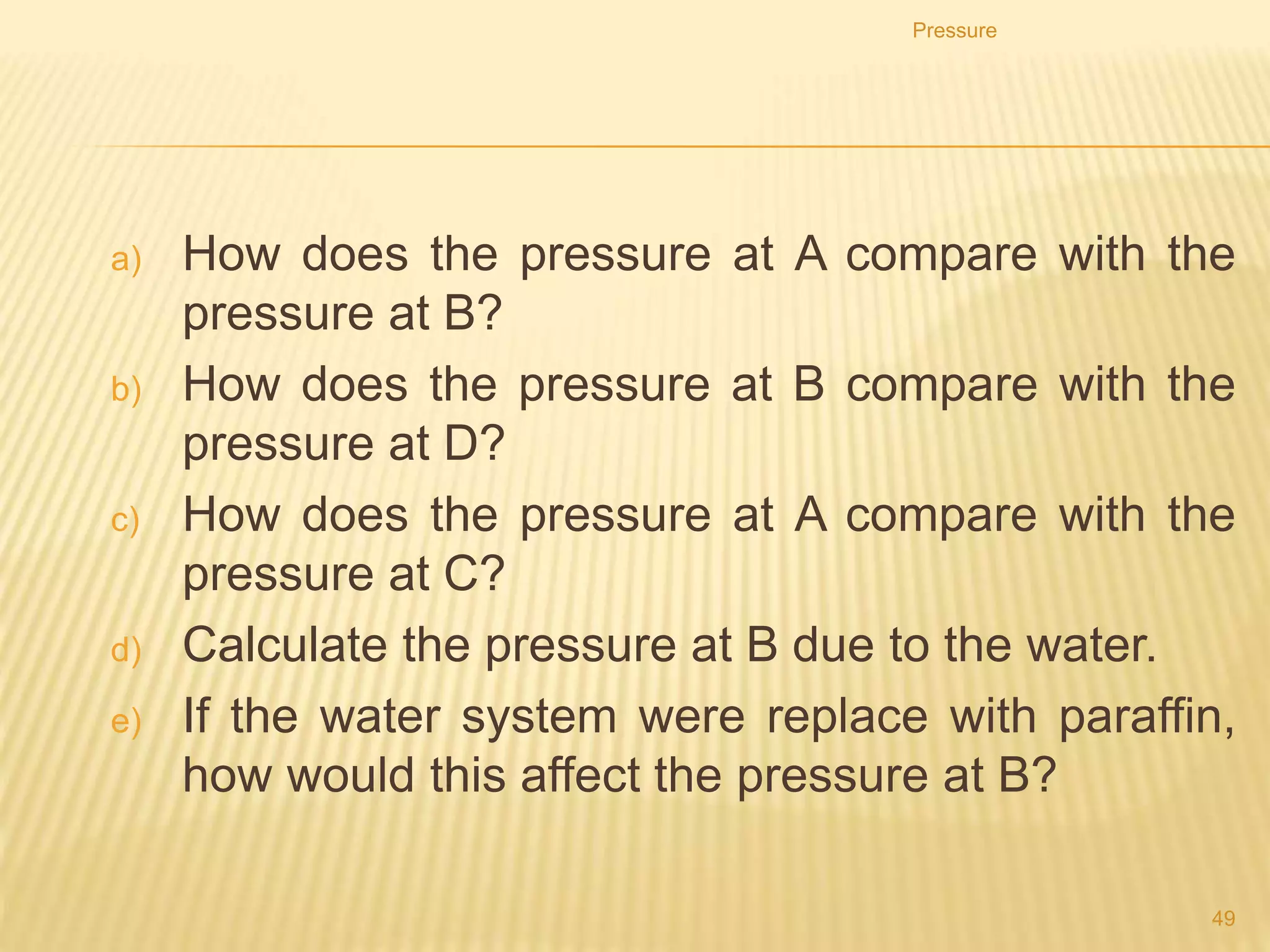 Straw
 When a person suck through the
straw, the pressure in the straw
become low.
 The atmospheric pressure outside
which is higher will force the
water into the straw and
consequently into the mouth.
Pressure
49
 