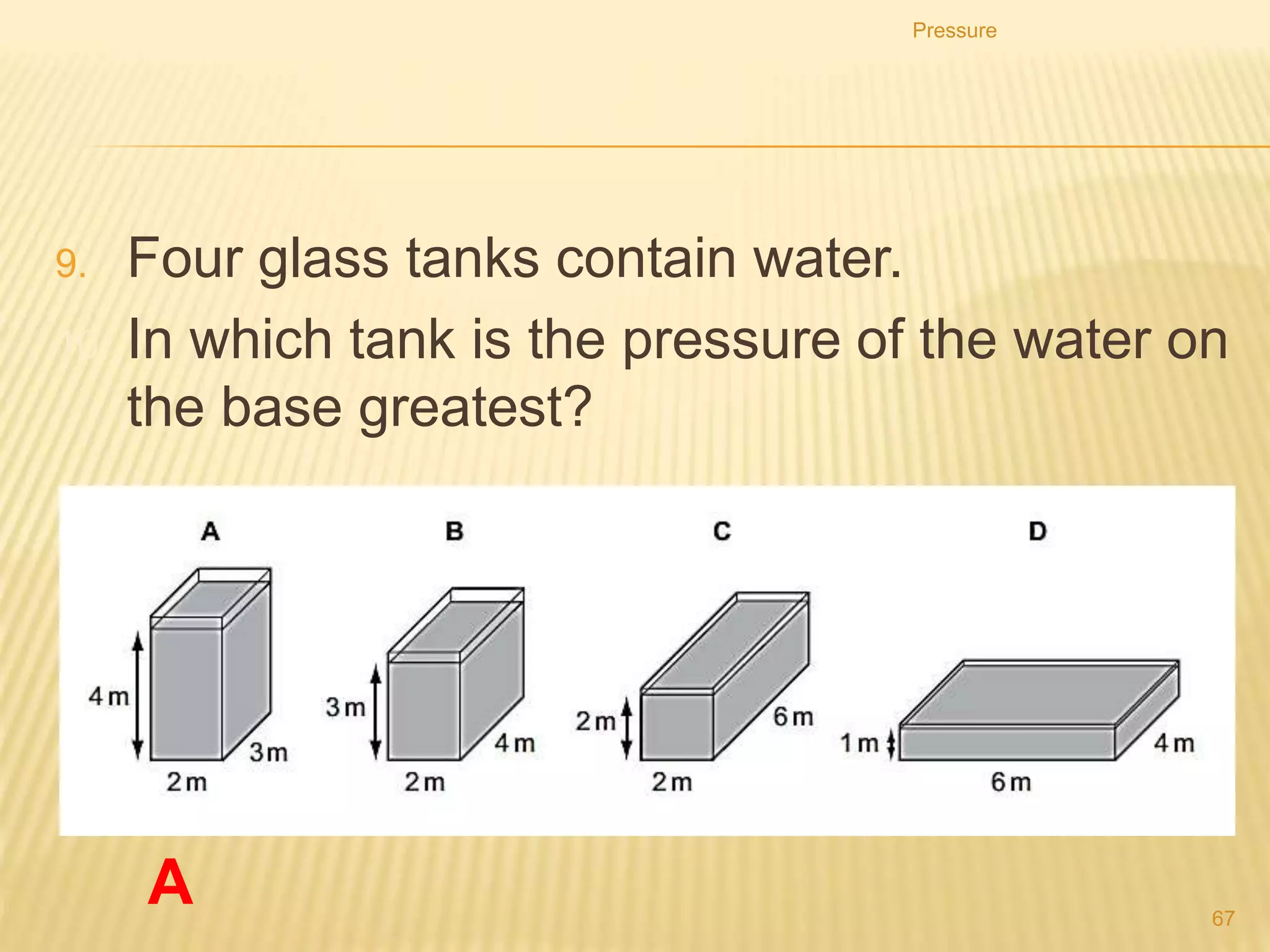 PRESSURE
Explain quantitatively how the pressure beneath a
liquid surface changes with depth and density of
the liquid in appropriate examples.
Pressure
67
 