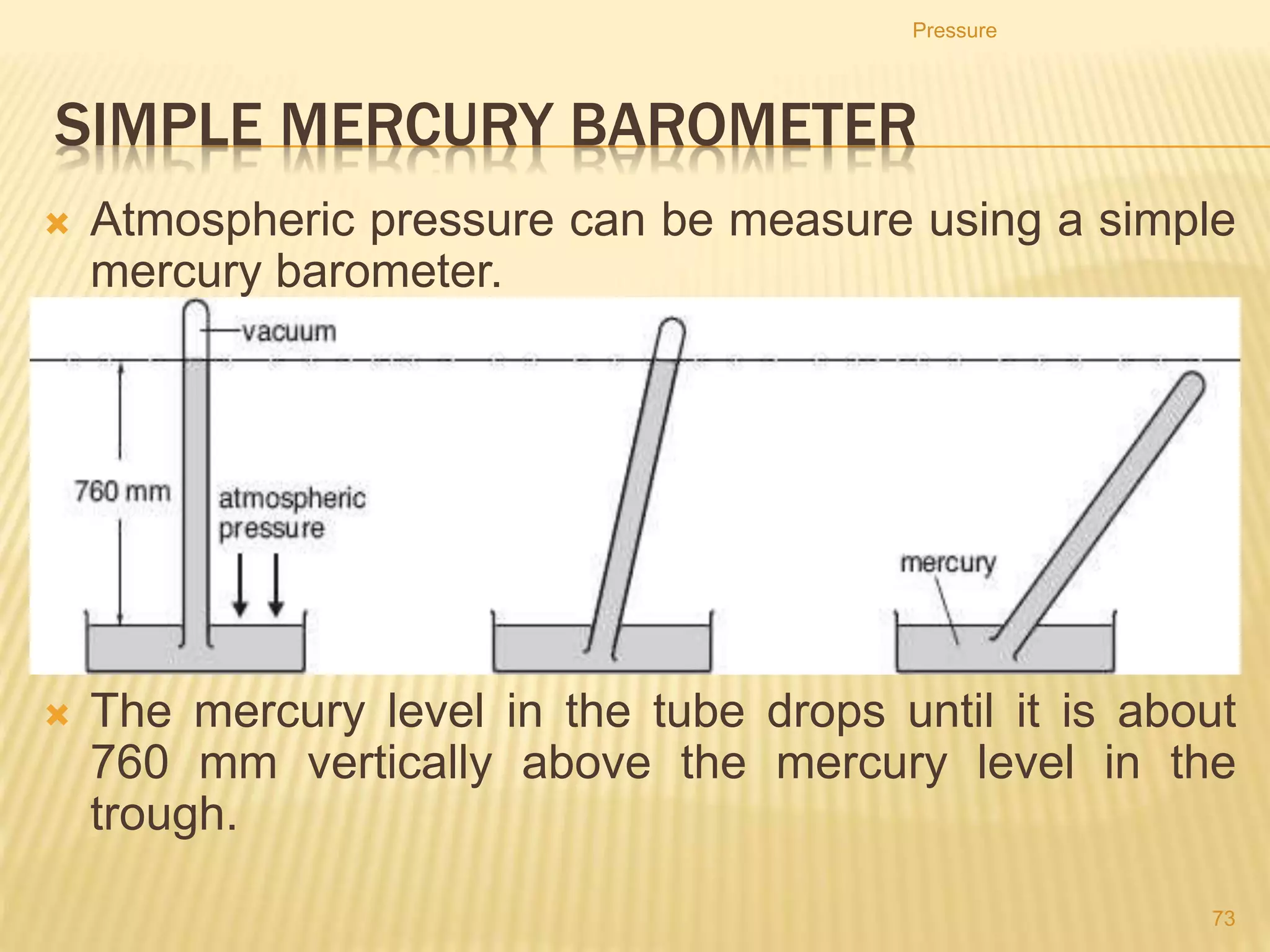 Pressure Below Liquid
• The pressure below the surface of a fluid can be calculated by
the following equation:
pressure = height × density × gravitational field strength
p = h ×  × g
• where p is pressure difference in pascals
h = height in metres
 = density in kilogram per cubic metre
g = gravitational field strength in N/kg
Pressure
73
 