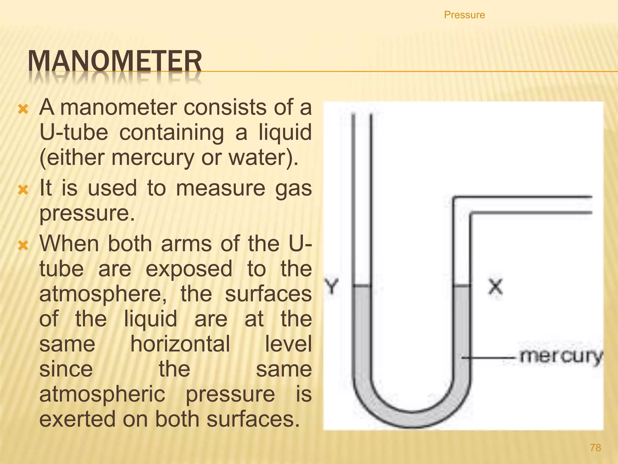 Examples
Given that density of water is 1000 kg/m3, 1 atmosphere =
105 Pa and g = 10 N/kg.
1. What is the pressure at a depth of 23 m in water?
2. Through what vertical distance does a diver mover to
increase the pressure of herself by 1 atmosphere.
3. A large tank holds a salad oil, density 0.9 × 103 kg/m3,
to a depth of 6 m. What is the pressure at the bottom of
the tank?
4. A dam is to be made to hold back an artificial lake 110
m deep. Find the pressure that the bottom of the dam
must withstand.
Pressure
78
 