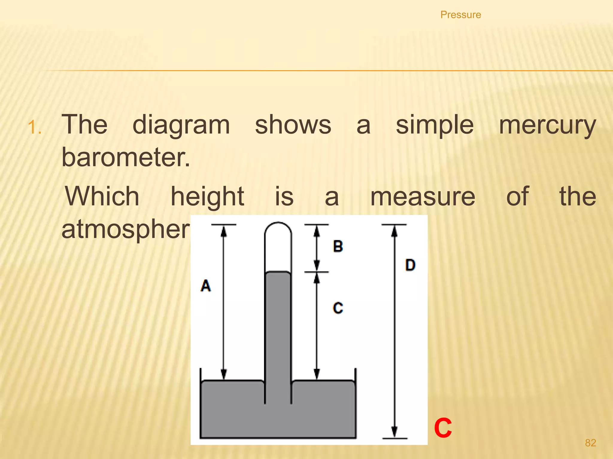 a) How does the pressure at A compare with the pressure at
B?
b) How does the pressure at B compare with the pressure at
D?
c) How does the pressure at A compare with the pressure at
C?
d) Calculate the pressure at B due to the water.
e) If the water system were replace with paraffin, how
would this affect the pressure at B?
Pressure
82
 