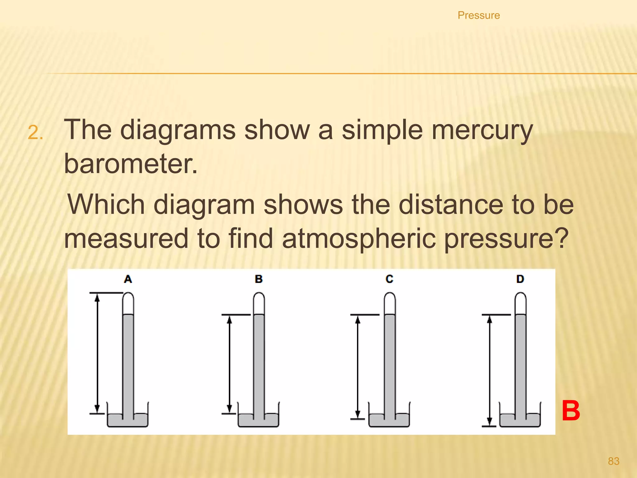 Pressure
83
1. What does not affect the pressure at a point beneath the
surface of a liquid?
A. area of the liquid surface
B. density of the liquid
C. depth of the point below the surface
D. strength of the gravitational field
 