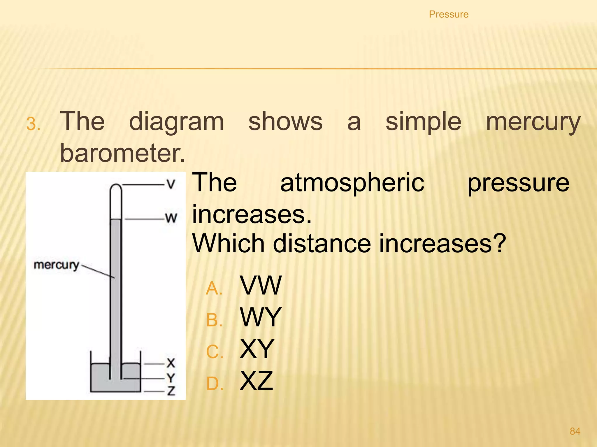 Pressure
84
2. Which statement about the pressure in a column of
liquid is correct?
A. It acts only vertically downwards.
B. It increases if the column width increases.
C. It increases with depth in the column.
D. It is uniform throughout the column.
 