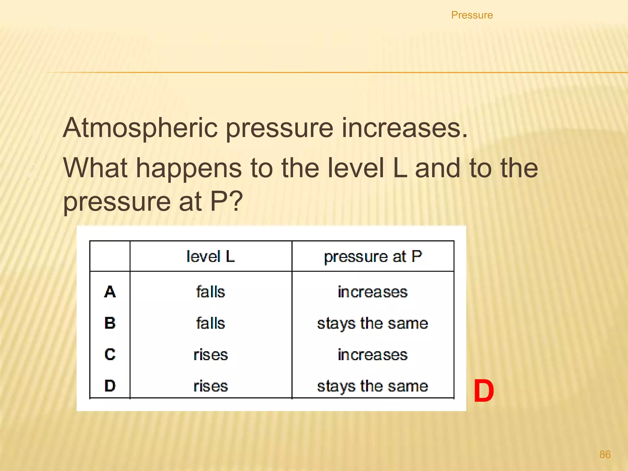 4. Four different liquids are poured into identical
measuring cylinders. The diagrams show the depths of
the liquids and their densities.
5. Which liquid causes the largest pressure on the base of
its measuring cylinder?
Pressure
86C
 