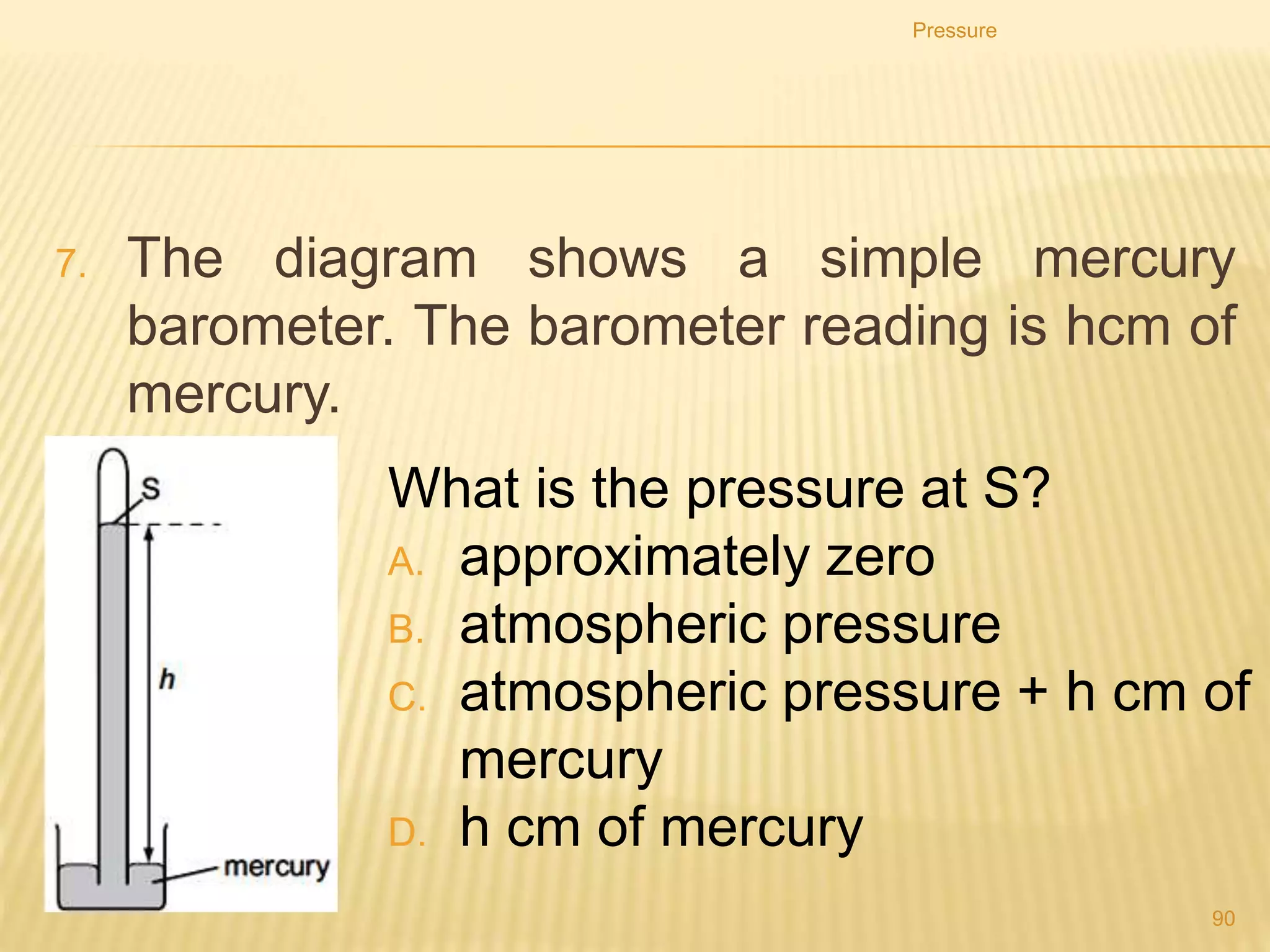 Which one of the following statements is correct?
A. The water exerts the greatest pressure on the base of
vessel P.
B. The water exerts the greatest pressure on the base of
vessel S.
C. The water exerts the same force on the base of each
vessel.
D. The water exerts the same pressure on the base of each
vessel.
Pressure
90
 