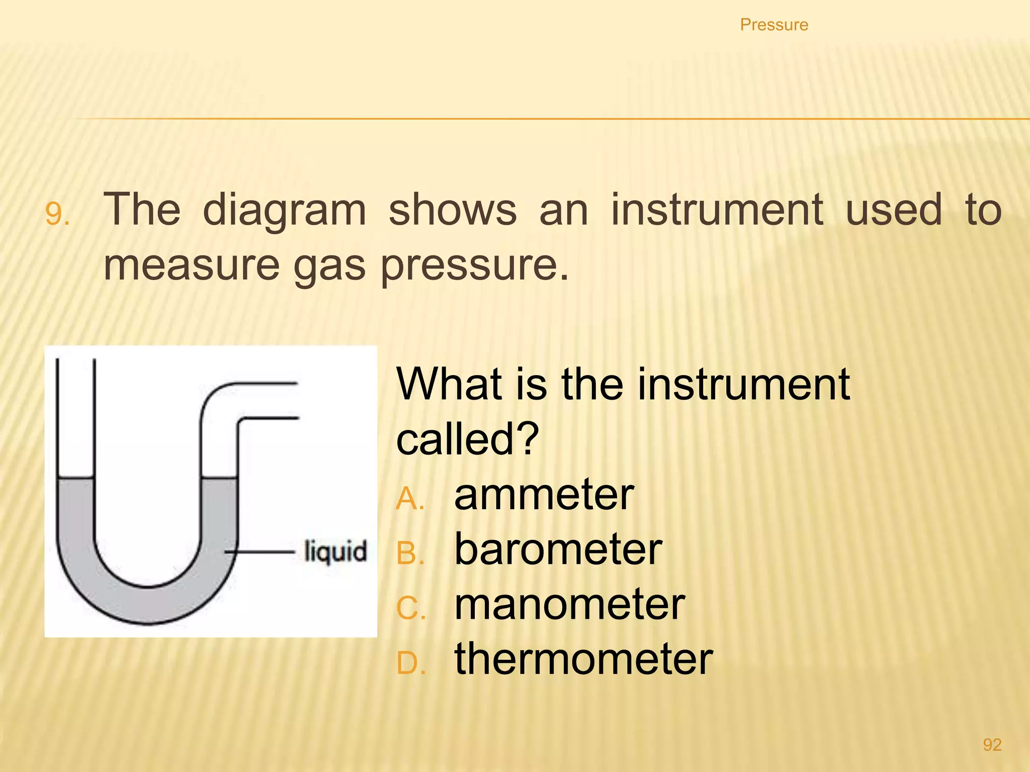 As the bubbles rise they get larger.
Why is this?
A. Atmospheric pressure on the bubbles decreases.
B. Atmospheric pressure on the bubbles increases.
C. Water pressure on the bubbles decreases.
D. Water pressure on the bubbles increases.
Pressure
92
 