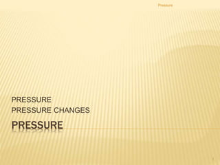 PRESSURE
PRESSURE
PRESSURE CHANGES
Pressure
1
 