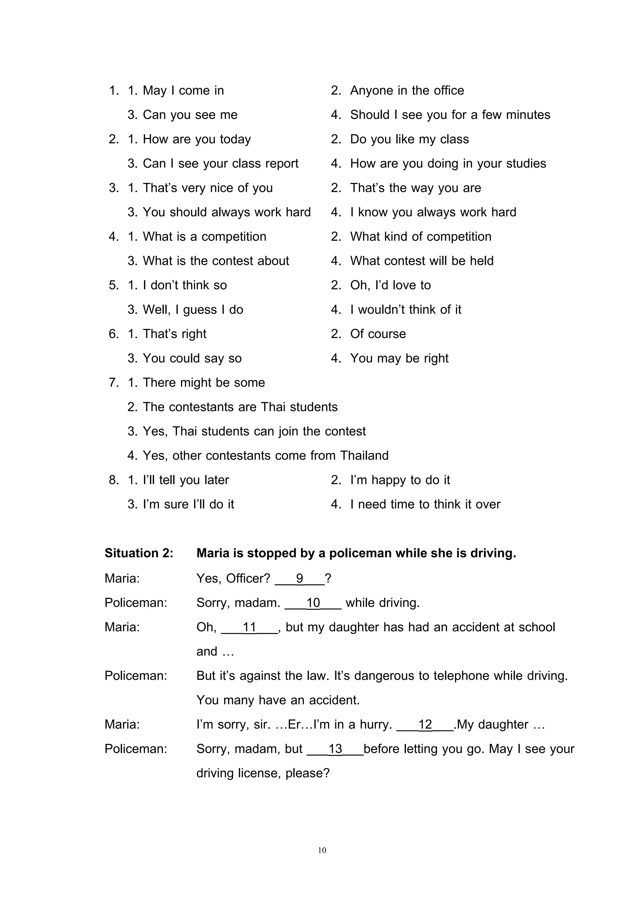 10
1. 1. May I come in 2. Anyone in the office
3. Can you see me 4. Should I see you for a few minutes
2. 1. How are you today 2. Do you like my class
3. Can I see your class report 4. How are you doing in your studies
3. 1. That’s very nice of you 2. That’s the way you are
3. You should always work hard 4. I know you always work hard
4. 1. What is a competition 2. What kind of competition
3. What is the contest about 4. What contest will be held
5. 1. I don’t think so 2. Oh, I’d love to
3. Well, I guess I do 4. I wouldn’t think of it
6. 1. That’s right 2. Of course
3. You could say so 4. You may be right
7. 1. There might be some
2. The contestants are Thai students
3. Yes, Thai students can join the contest
4. Yes, other contestants come from Thailand
8. 1. I’ll tell you later 2. I’m happy to do it
3. I’m sure I’ll do it 4. I need time to think it over
Situation 2: Maria is stopped by a policeman while she is driving.
Maria: Yes, Officer? ___9___?
Policeman: Sorry, madam. ___10___ while driving.
Maria: Oh, ___11___, but my daughter has had an accident at school
and …
Policeman: But it’s against the law. It’s dangerous to telephone while driving.
You many have an accident.
Maria: I’m sorry, sir. …Er…I’m in a hurry. ___12___.My daughter …
Policeman: Sorry, madam, but ___13___before letting you go. May I see your
driving license, please?
 
