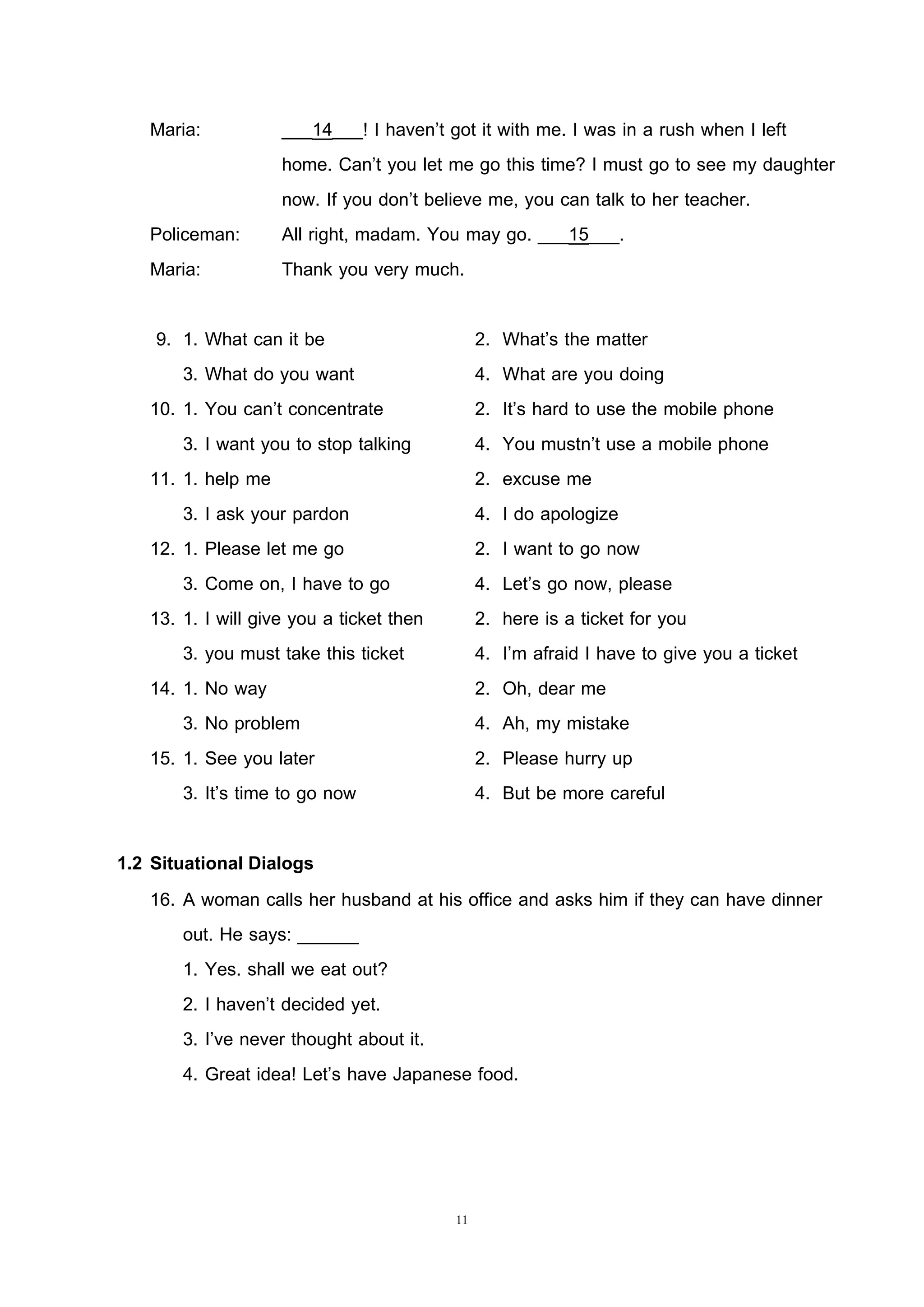11
Maria: ___14___! I haven’t got it with me. I was in a rush when I left
home. Can’t you let me go this time? I must go to see my daughter
now. If you don’t believe me, you can talk to her teacher.
Policeman: All right, madam. You may go. ___15___.
Maria: Thank you very much.
9. 1. What can it be 2. What’s the matter
3. What do you want 4. What are you doing
10. 1. You can’t concentrate 2. It’s hard to use the mobile phone
3. I want you to stop talking 4. You mustn’t use a mobile phone
11. 1. help me 2. excuse me
3. I ask your pardon 4. I do apologize
12. 1. Please let me go 2. I want to go now
3. Come on, I have to go 4. Let’s go now, please
13. 1. I will give you a ticket then 2. here is a ticket for you
3. you must take this ticket 4. I’m afraid I have to give you a ticket
14. 1. No way 2. Oh, dear me
3. No problem 4. Ah, my mistake
15. 1. See you later 2. Please hurry up
3. It’s time to go now 4. But be more careful
1.2 Situational Dialogs
16. A woman calls her husband at his office and asks him if they can have dinner
out. He says: ______
1. Yes. shall we eat out?
2. I haven’t decided yet.
3. I’ve never thought about it.
4. Great idea! Let’s have Japanese food.
 