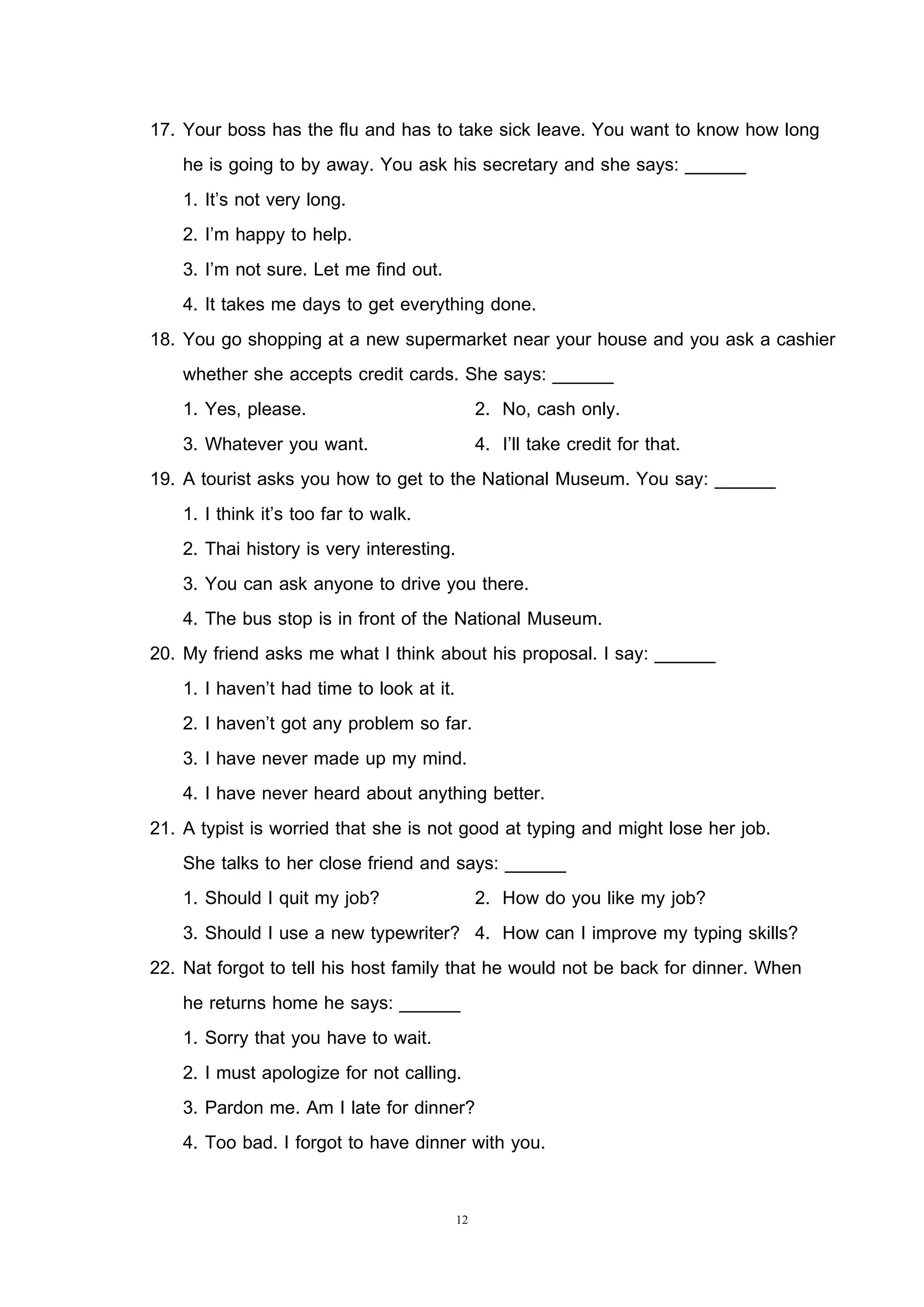 12
17. Your boss has the flu and has to take sick leave. You want to know how long
he is going to by away. You ask his secretary and she says: ______
1. It’s not very long.
2. I’m happy to help.
3. I’m not sure. Let me find out.
4. It takes me days to get everything done.
18. You go shopping at a new supermarket near your house and you ask a cashier
whether she accepts credit cards. She says: ______
1. Yes, please. 2. No, cash only.
3. Whatever you want. 4. I’ll take credit for that.
19. A tourist asks you how to get to the National Museum. You say: ______
1. I think it’s too far to walk.
2. Thai history is very interesting.
3. You can ask anyone to drive you there.
4. The bus stop is in front of the National Museum.
20. My friend asks me what I think about his proposal. I say: ______
1. I haven’t had time to look at it.
2. I haven’t got any problem so far.
3. I have never made up my mind.
4. I have never heard about anything better.
21. A typist is worried that she is not good at typing and might lose her job.
She talks to her close friend and says: ______
1. Should I quit my job? 2. How do you like my job?
3. Should I use a new typewriter? 4. How can I improve my typing skills?
22. Nat forgot to tell his host family that he would not be back for dinner. When
he returns home he says: ______
1. Sorry that you have to wait.
2. I must apologize for not calling.
3. Pardon me. Am I late for dinner?
4. Too bad. I forgot to have dinner with you.
 