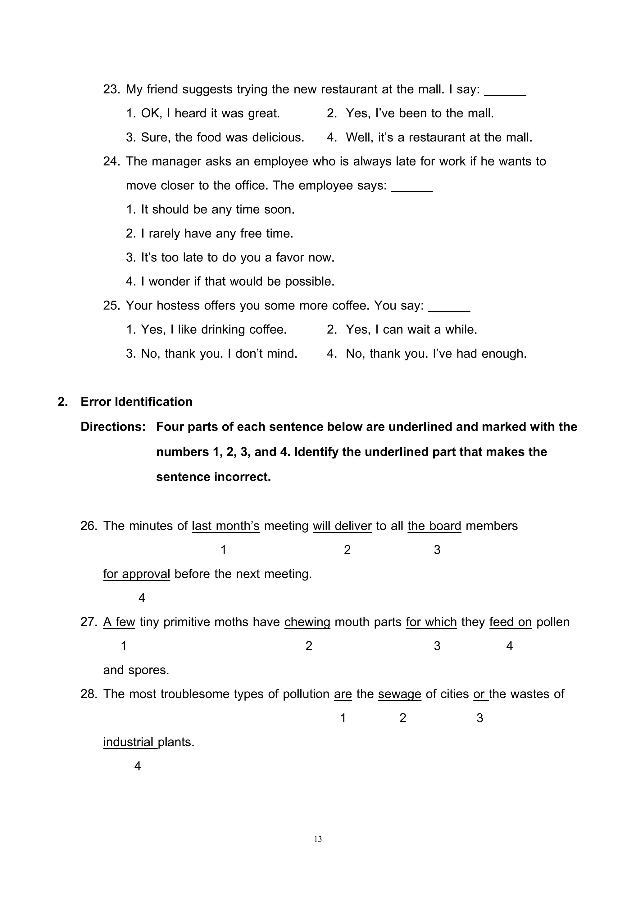 13
23. My friend suggests trying the new restaurant at the mall. I say: ______
1. OK, I heard it was great. 2. Yes, I’ve been to the mall.
3. Sure, the food was delicious. 4. Well, it’s a restaurant at the mall.
24. The manager asks an employee who is always late for work if he wants to
move closer to the office. The employee says: ______
1. It should be any time soon.
2. I rarely have any free time.
3. It’s too late to do you a favor now.
4. I wonder if that would be possible.
25. Your hostess offers you some more coffee. You say: ______
1. Yes, I like drinking coffee. 2. Yes, I can wait a while.
3. No, thank you. I don’t mind. 4. No, thank you. I’ve had enough.
2. Error Identification
Directions: Four parts of each sentence below are underlined and marked with the
numbers 1, 2, 3, and 4. Identify the underlined part that makes the
sentence incorrect.
26. The minutes of last month’s meeting will deliver to all the board members
1 2 3
for approval before the next meeting.
4
27. A few tiny primitive moths have chewing mouth parts for which they feed on pollen
1 2 3 4
and spores.
28. The most troublesome types of pollution are the sewage of cities or the wastes of
1 2 3
industrial plants.
4
 