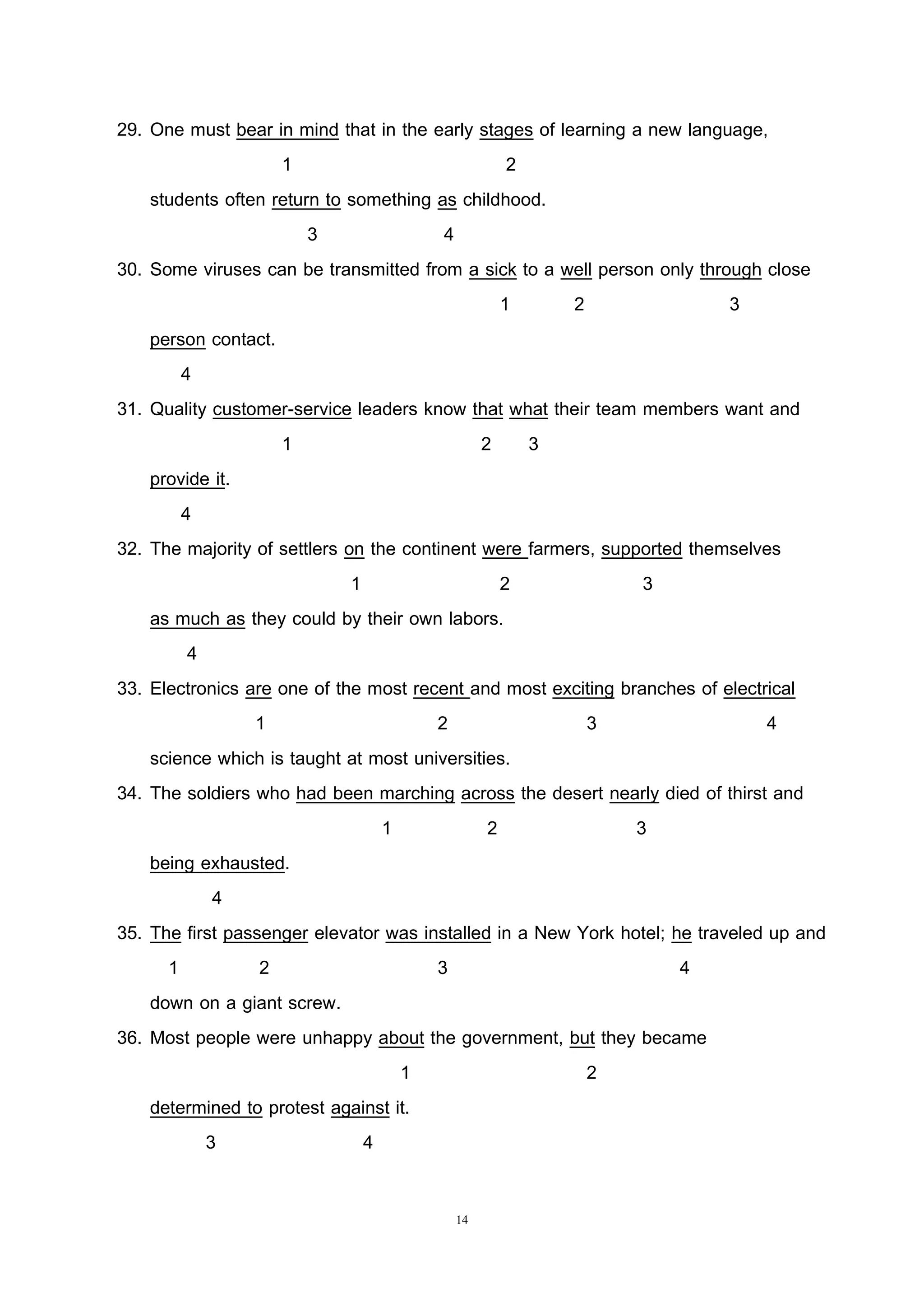 14
29. One must bear in mind that in the early stages of learning a new language,
1 2
students often return to something as childhood.
3 4
30. Some viruses can be transmitted from a sick to a well person only through close
1 2 3
person contact.
4
31. Quality customer-service leaders know that what their team members want and
1 2 3
provide it.
4
32. The majority of settlers on the continent were farmers, supported themselves
1 2 3
as much as they could by their own labors.
4
33. Electronics are one of the most recent and most exciting branches of electrical
1 2 3 4
science which is taught at most universities.
34. The soldiers who had been marching across the desert nearly died of thirst and
1 2 3
being exhausted.
4
35. The first passenger elevator was installed in a New York hotel; he traveled up and
1 2 3 4
down on a giant screw.
36. Most people were unhappy about the government, but they became
1 2
determined to protest against it.
3 4
 