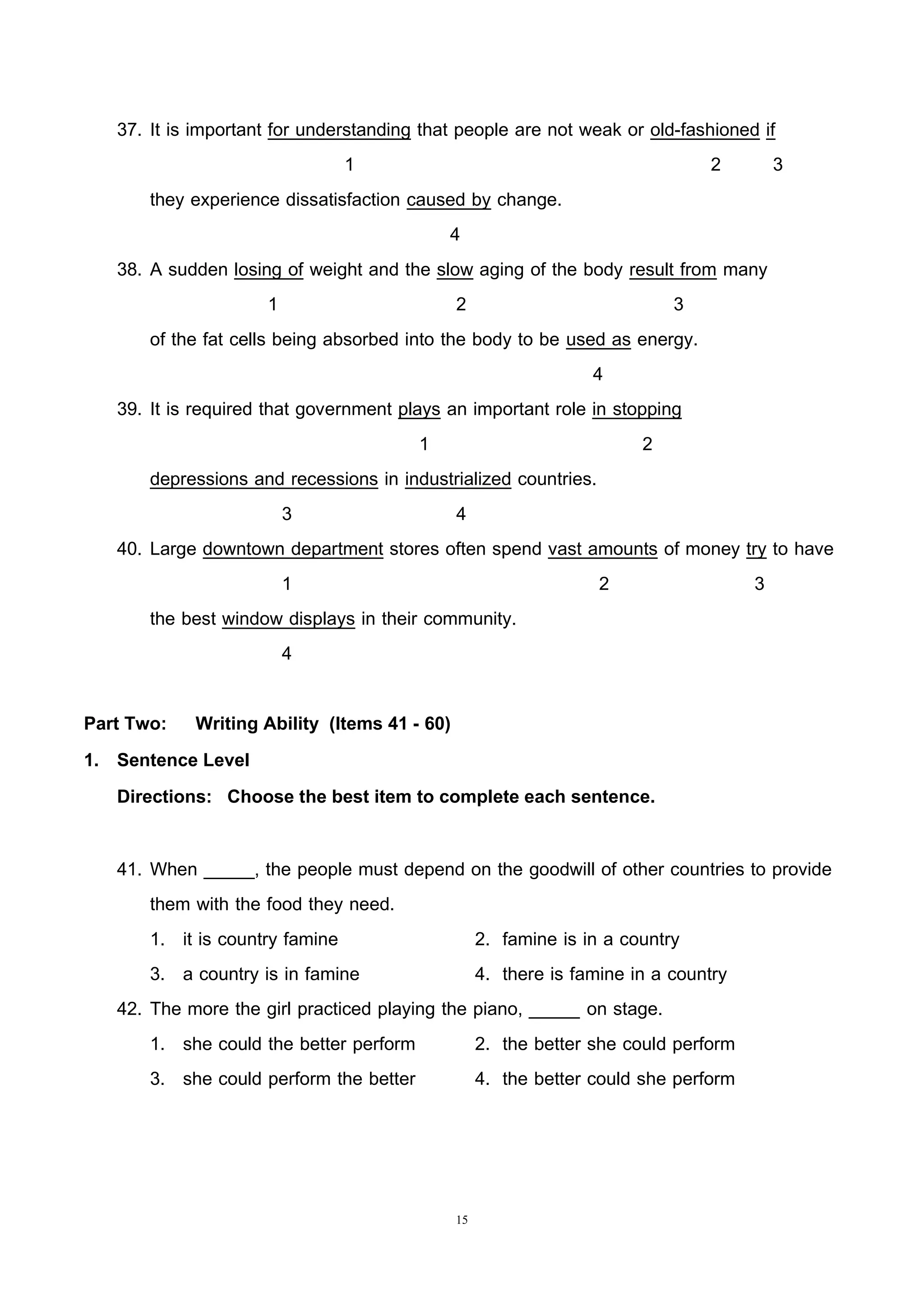 15
37. It is important for understanding that people are not weak or old-fashioned if
1 2 3
they experience dissatisfaction caused by change.
4
38. A sudden losing of weight and the slow aging of the body result from many
1 2 3
of the fat cells being absorbed into the body to be used as energy.
4
39. It is required that government plays an important role in stopping
1 2
depressions and recessions in industrialized countries.
3 4
40. Large downtown department stores often spend vast amounts of money try to have
1 2 3
the best window displays in their community.
4
Part Two: Writing Ability (Items 41 - 60)
1. Sentence Level
Directions: Choose the best item to complete each sentence.
41. When _____, the people must depend on the goodwill of other countries to provide
them with the food they need.
1. it is country famine 2. famine is in a country
3. a country is in famine 4. there is famine in a country
42. The more the girl practiced playing the piano, _____ on stage.
1. she could the better perform 2. the better she could perform
3. she could perform the better 4. the better could she perform
 