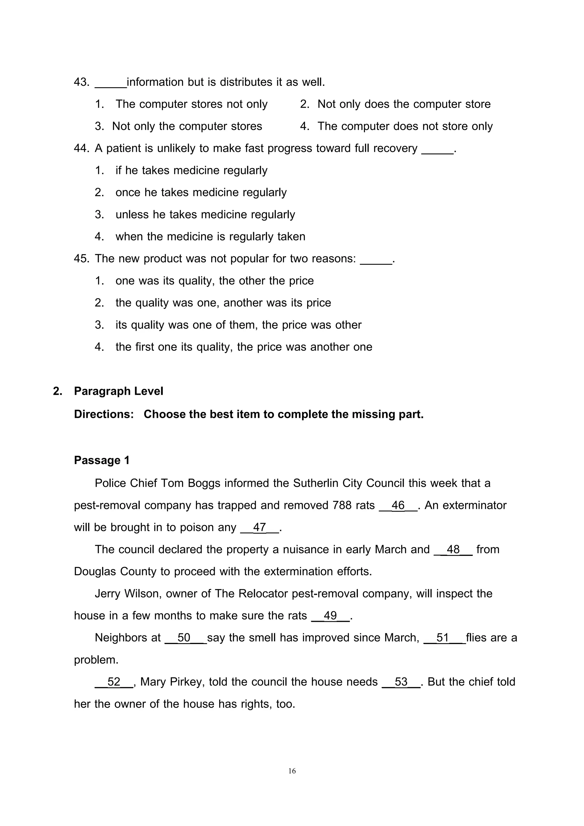16
43. _____information but is distributes it as well.
1. The computer stores not only 2. Not only does the computer store
3. Not only the computer stores 4. The computer does not store only
44. A patient is unlikely to make fast progress toward full recovery _____.
1. if he takes medicine regularly
2. once he takes medicine regularly
3. unless he takes medicine regularly
4. when the medicine is regularly taken
45. The new product was not popular for two reasons: _____.
1. one was its quality, the other the price
2. the quality was one, another was its price
3. its quality was one of them, the price was other
4. the first one its quality, the price was another one
2. Paragraph Level
Directions: Choose the best item to complete the missing part.
Passage 1
Police Chief Tom Boggs informed the Sutherlin City Council this week that a
pest-removal company has trapped and removed 788 rats __46__. An exterminator
will be brought in to poison any __47__.
The council declared the property a nuisance in early March and __48__ from
Douglas County to proceed with the extermination efforts.
Jerry Wilson, owner of The Relocator pest-removal company, will inspect the
house in a few months to make sure the rats __49__.
Neighbors at __50__ say the smell has improved since March, __51__ flies are a
problem.
__52__, Mary Pirkey, told the council the house needs __53__. But the chief told
her the owner of the house has rights, too.
 