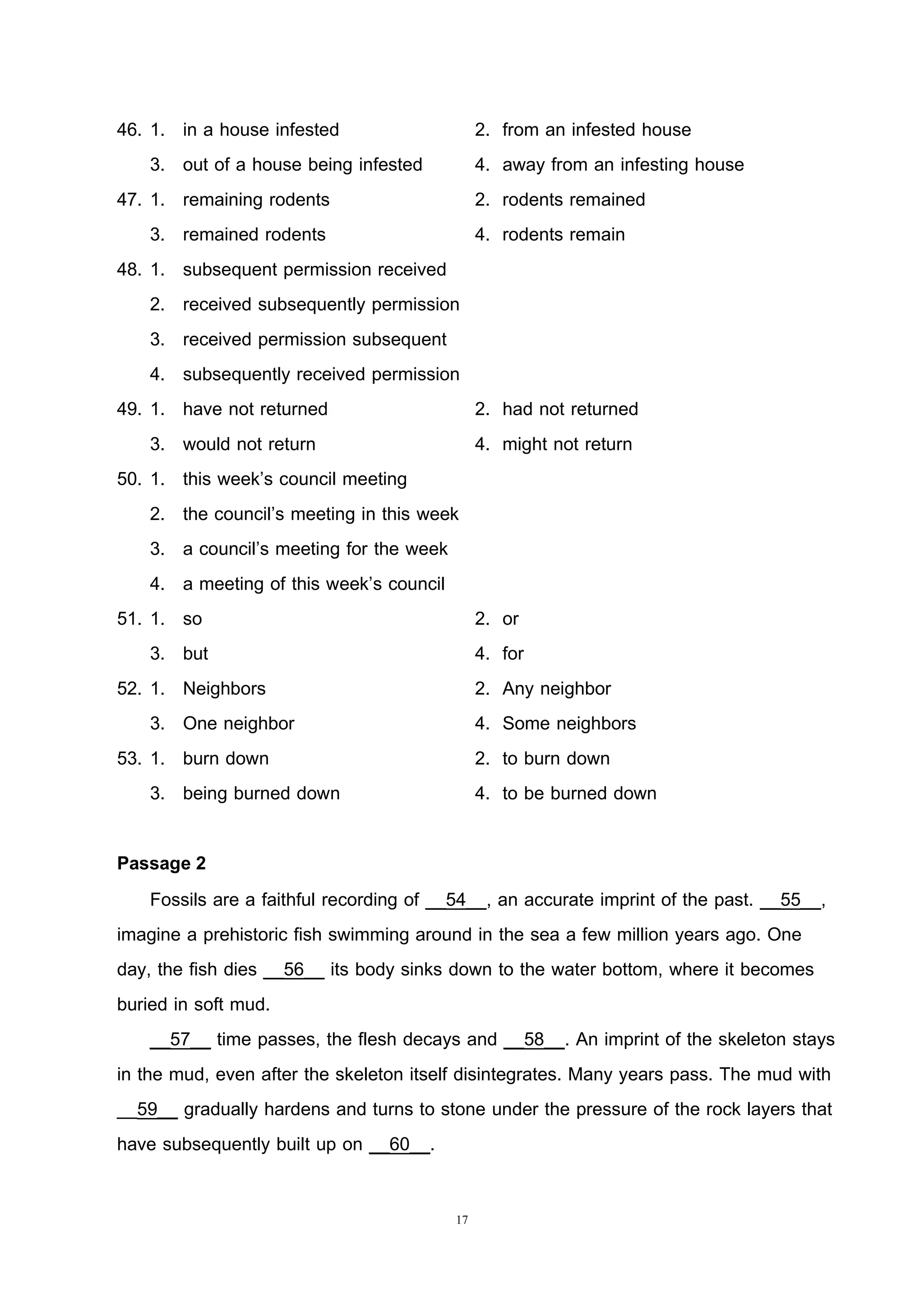 17
46. 1. in a house infested 2. from an infested house
3. out of a house being infested 4. away from an infesting house
47. 1. remaining rodents 2. rodents remained
3. remained rodents 4. rodents remain
48. 1. subsequent permission received
2. received subsequently permission
3. received permission subsequent
4. subsequently received permission
49. 1. have not returned 2. had not returned
3. would not return 4. might not return
50. 1. this week’s council meeting
2. the council’s meeting in this week
3. a council’s meeting for the week
4. a meeting of this week’s council
51. 1. so 2. or
3. but 4. for
52. 1. Neighbors 2. Any neighbor
3. One neighbor 4. Some neighbors
53. 1. burn down 2. to burn down
3. being burned down 4. to be burned down
Passage 2
Fossils are a faithful recording of __54__, an accurate imprint of the past. __55__,
imagine a prehistoric fish swimming around in the sea a few million years ago. One
day, the fish dies __56__ its body sinks down to the water bottom, where it becomes
buried in soft mud.
__57__ time passes, the flesh decays and __58__. An imprint of the skeleton stays
in the mud, even after the skeleton itself disintegrates. Many years pass. The mud with
__59__ gradually hardens and turns to stone under the pressure of the rock layers that
have subsequently built up on __60__.
 