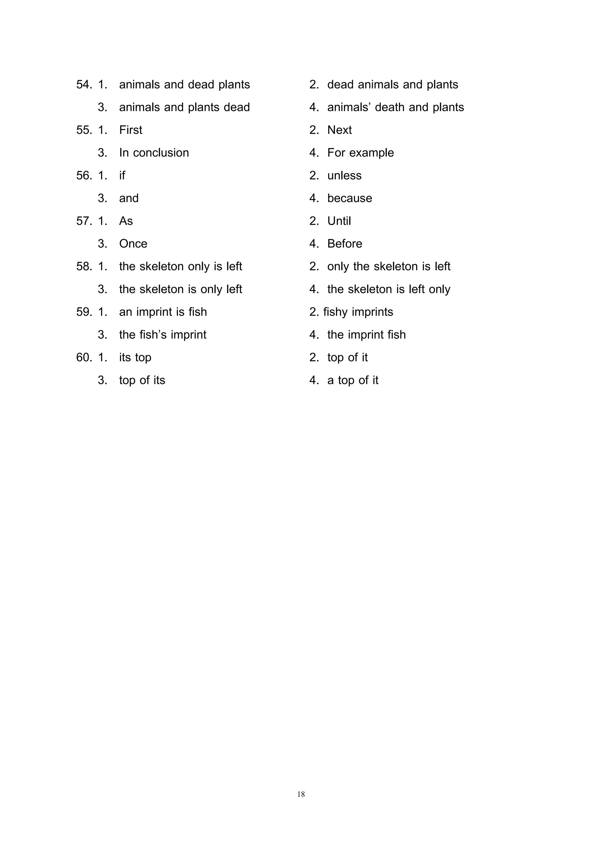 18
54. 1. animals and dead plants 2. dead animals and plants
3. animals and plants dead 4. animals’ death and plants
55. 1. First 2. Next
3. In conclusion 4. For example
56. 1. if 2. unless
3. and 4. because
57. 1. As 2. Until
3. Once 4. Before
58. 1. the skeleton only is left 2. only the skeleton is left
3. the skeleton is only left 4. the skeleton is left only
59. 1. an imprint is fish 2. fishy imprints
3. the fish’s imprint 4. the imprint fish
60. 1. its top 2. top of it
3. top of its 4. a top of it
 