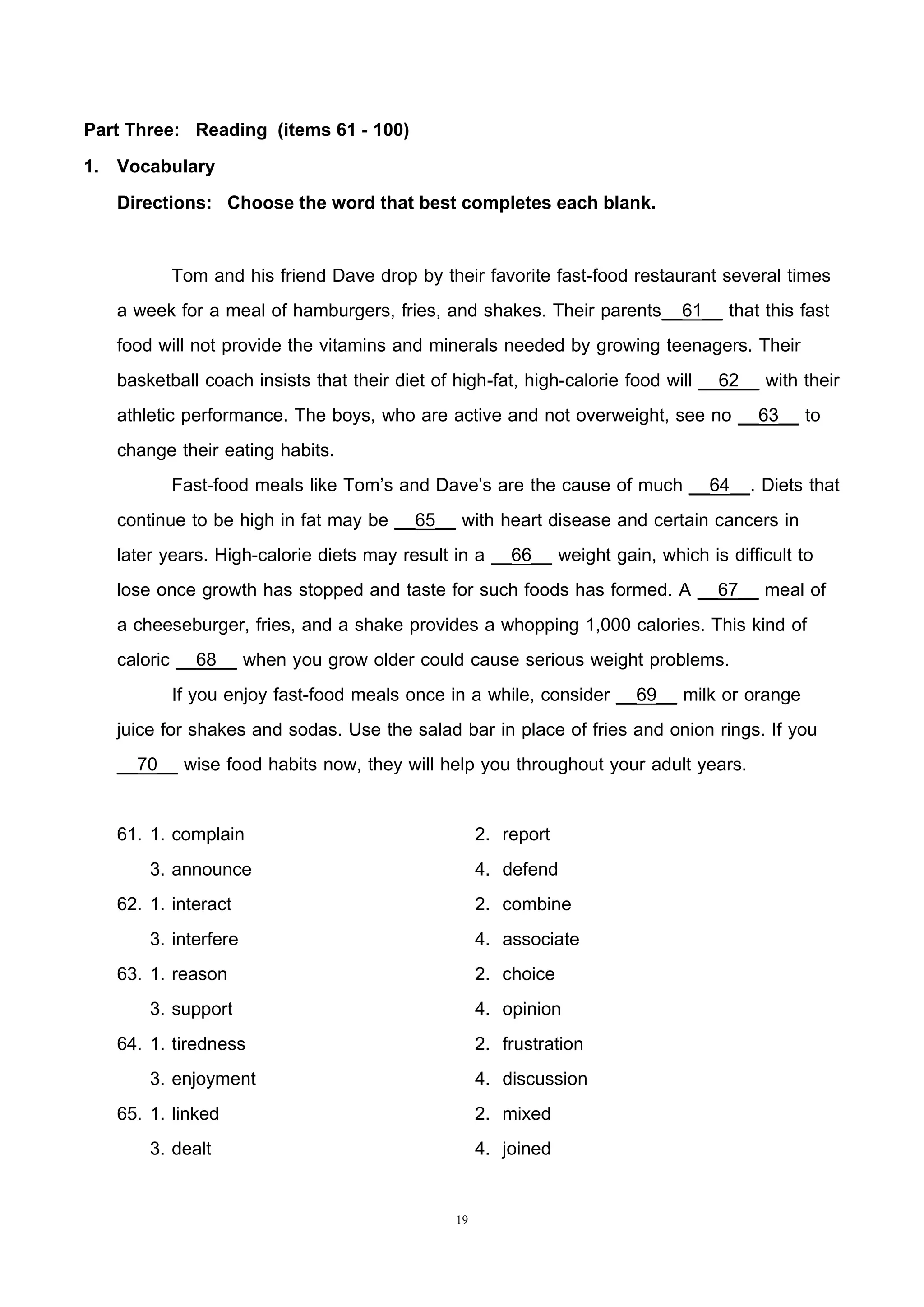 19
Part Three: Reading (items 61 - 100)
1. Vocabulary
Directions: Choose the word that best completes each blank.
Tom and his friend Dave drop by their favorite fast-food restaurant several times
a week for a meal of hamburgers, fries, and shakes. Their parents__61__ that this fast
food will not provide the vitamins and minerals needed by growing teenagers. Their
basketball coach insists that their diet of high-fat, high-calorie food will __62__ with their
athletic performance. The boys, who are active and not overweight, see no __63__ to
change their eating habits.
Fast-food meals like Tom’s and Dave’s are the cause of much __64__. Diets that
continue to be high in fat may be __65__ with heart disease and certain cancers in
later years. High-calorie diets may result in a __66__ weight gain, which is difficult to
lose once growth has stopped and taste for such foods has formed. A __67__ meal of
a cheeseburger, fries, and a shake provides a whopping 1,000 calories. This kind of
caloric __68__ when you grow older could cause serious weight problems.
If you enjoy fast-food meals once in a while, consider __69__ milk or orange
juice for shakes and sodas. Use the salad bar in place of fries and onion rings. If you
__70__ wise food habits now, they will help you throughout your adult years.
61. 1. complain 2. report
3. announce 4. defend
62. 1. interact 2. combine
3. interfere 4. associate
63. 1. reason 2. choice
3. support 4. opinion
64. 1. tiredness 2. frustration
3. enjoyment 4. discussion
65. 1. linked 2. mixed
3. dealt 4. joined
 
