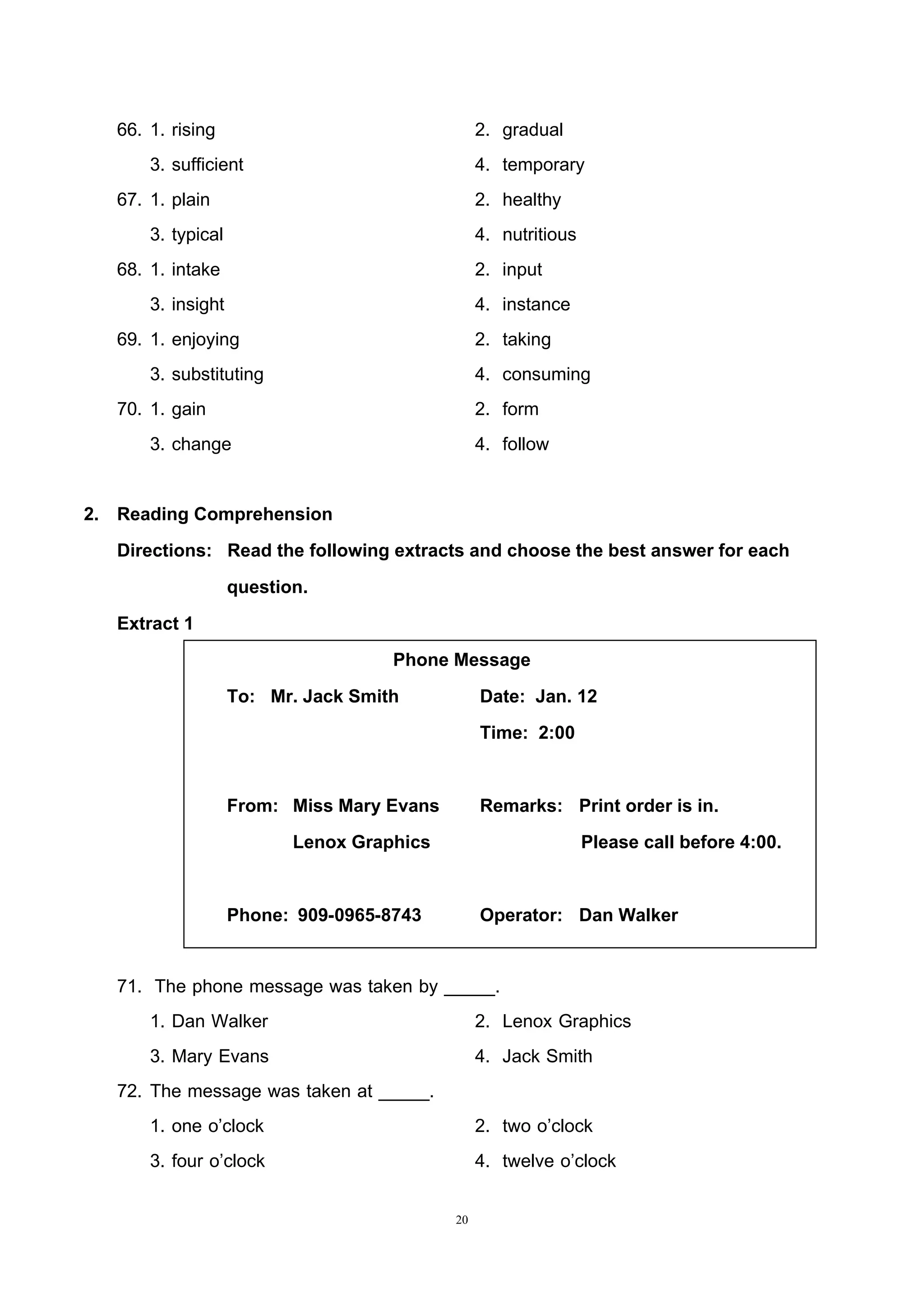 20
66. 1. rising 2. gradual
3. sufficient 4. temporary
67. 1. plain 2. healthy
3. typical 4. nutritious
68. 1. intake 2. input
3. insight 4. instance
69. 1. enjoying 2. taking
3. substituting 4. consuming
70. 1. gain 2. form
3. change 4. follow
2. Reading Comprehension
Directions: Read the following extracts and choose the best answer for each
question.
Extract 1
Phone Message
To: Mr. Jack Smith Date: Jan. 12
Time: 2:00
From: Miss Mary Evans Remarks: Print order is in.
Lenox Graphics Please call before 4:00.
Phone: 909-0965-8743 Operator: Dan Walker
71. The phone message was taken by _____.
1. Dan Walker 2. Lenox Graphics
3. Mary Evans 4. Jack Smith
72. The message was taken at _____.
1. one o’clock 2. two o’clock
3. four o’clock 4. twelve o’clock
 