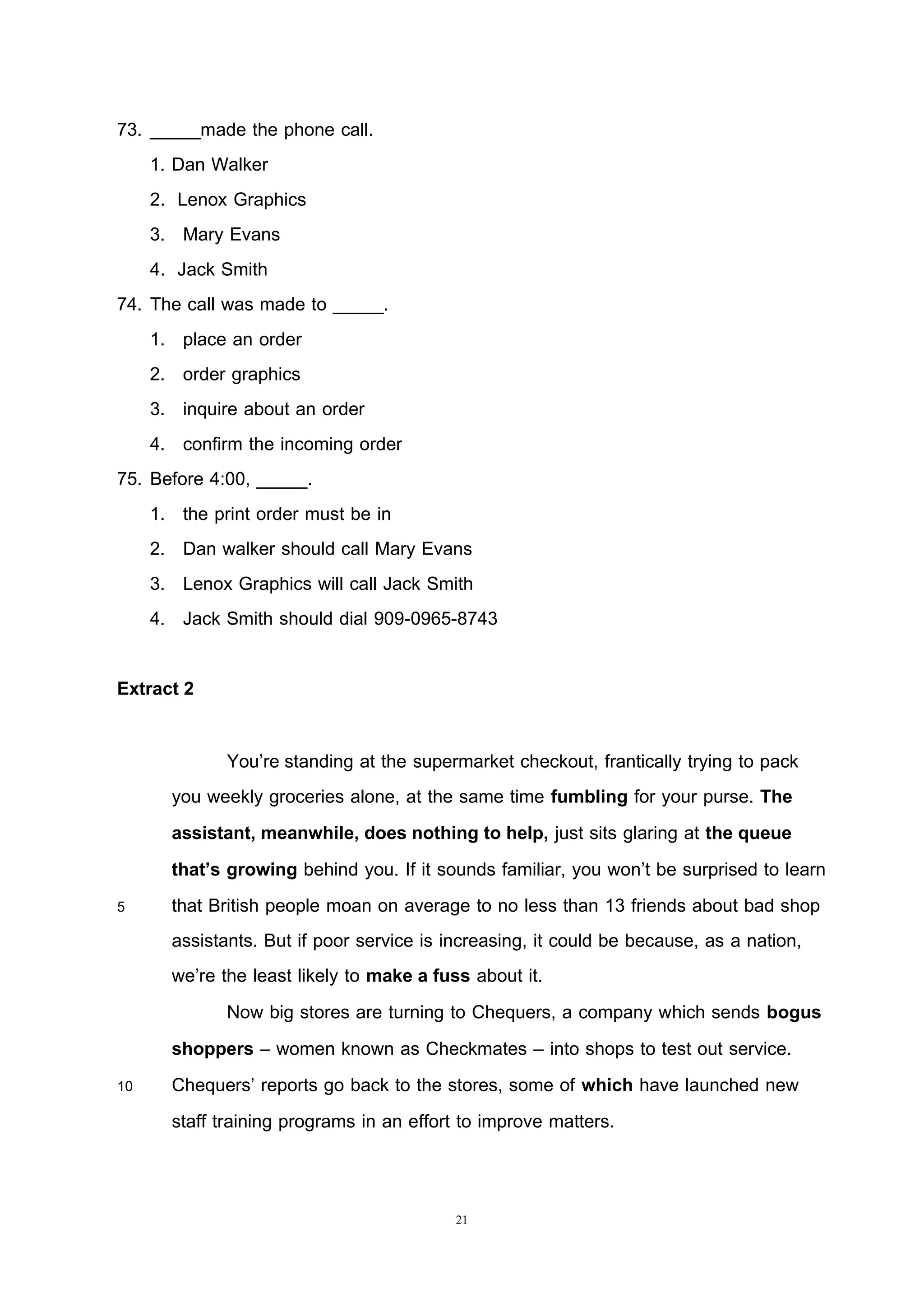 21
73. _____made the phone call.
1. Dan Walker
2. Lenox Graphics
3. Mary Evans
4. Jack Smith
74. The call was made to _____.
1. place an order
2. order graphics
3. inquire about an order
4. confirm the incoming order
75. Before 4:00, _____.
1. the print order must be in
2. Dan walker should call Mary Evans
3. Lenox Graphics will call Jack Smith
4. Jack Smith should dial 909-0965-8743
Extract 2
You’re standing at the supermarket checkout, frantically trying to pack
you weekly groceries alone, at the same time fumbling for your purse. The
assistant, meanwhile, does nothing to help, just sits glaring at the queue
that’s growing behind you. If it sounds familiar, you won’t be surprised to learn
5 that British people moan on average to no less than 13 friends about bad shop
assistants. But if poor service is increasing, it could be because, as a nation,
we’re the least likely to make a fuss about it.
Now big stores are turning to Chequers, a company which sends bogus
shoppers – women known as Checkmates – into shops to test out service.
10 Chequers’ reports go back to the stores, some of which have launched new
staff training programs in an effort to improve matters.
 