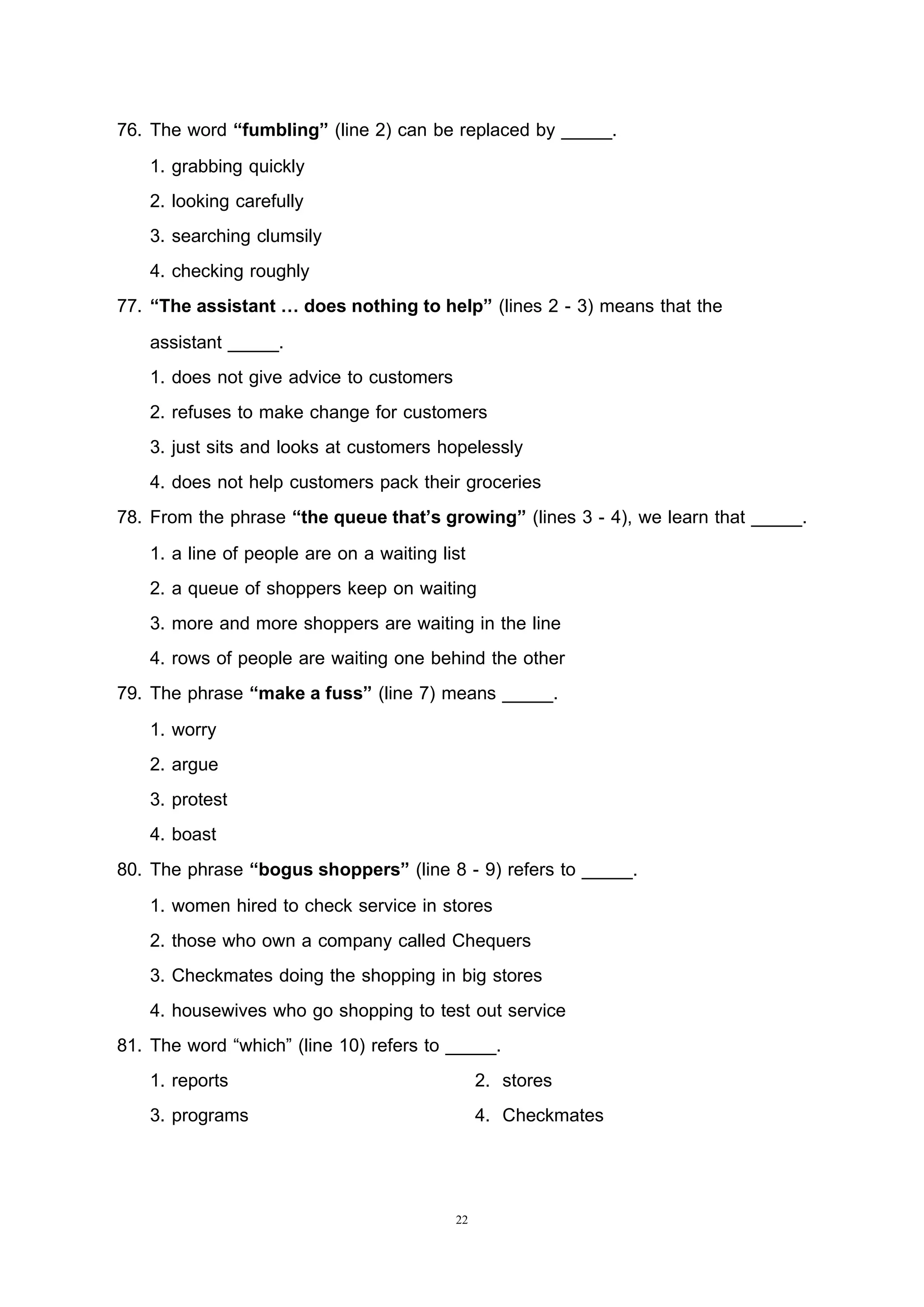 22
76. The word “fumbling” (line 2) can be replaced by _____.
1. grabbing quickly
2. looking carefully
3. searching clumsily
4. checking roughly
77. “The assistant … does nothing to help” (lines 2 - 3) means that the
assistant _____.
1. does not give advice to customers
2. refuses to make change for customers
3. just sits and looks at customers hopelessly
4. does not help customers pack their groceries
78. From the phrase “the queue that’s growing” (lines 3 - 4), we learn that _____.
1. a line of people are on a waiting list
2. a queue of shoppers keep on waiting
3. more and more shoppers are waiting in the line
4. rows of people are waiting one behind the other
79. The phrase “make a fuss” (line 7) means _____.
1. worry
2. argue
3. protest
4. boast
80. The phrase “bogus shoppers” (line 8 - 9) refers to _____.
1. women hired to check service in stores
2. those who own a company called Chequers
3. Checkmates doing the shopping in big stores
4. housewives who go shopping to test out service
81. The word “which” (line 10) refers to _____.
1. reports 2. stores
3. programs 4. Checkmates
 
