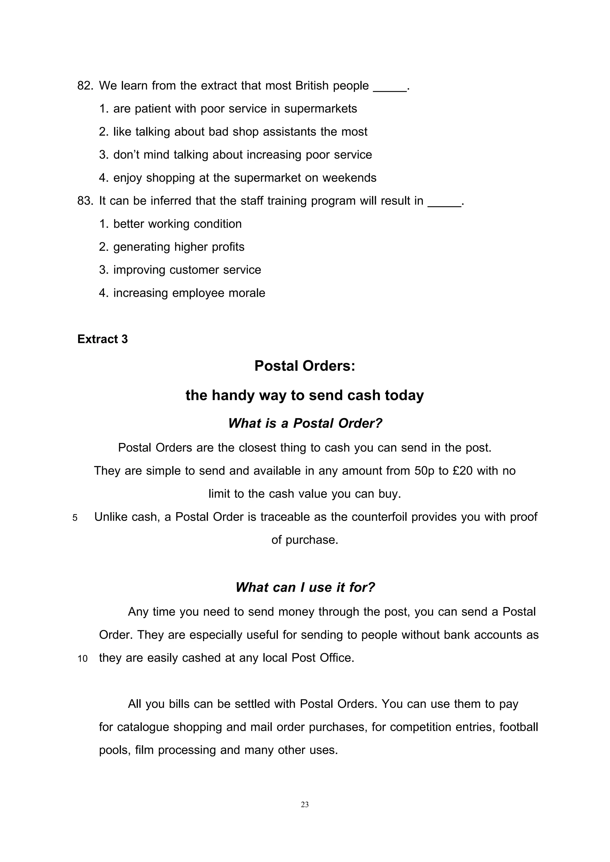 23
82. We learn from the extract that most British people _____.
1. are patient with poor service in supermarkets
2. like talking about bad shop assistants the most
3. don’t mind talking about increasing poor service
4. enjoy shopping at the supermarket on weekends
83. It can be inferred that the staff training program will result in _____.
1. better working condition
2. generating higher profits
3. improving customer service
4. increasing employee morale
Extract 3
Postal Orders:
the handy way to send cash today
What is a Postal Order?
Postal Orders are the closest thing to cash you can send in the post.
They are simple to send and available in any amount from 50p to £20 with no
limit to the cash value you can buy.
5 Unlike cash, a Postal Order is traceable as the counterfoil provides you with proof
of purchase.
What can I use it for?
Any time you need to send money through the post, you can send a Postal
Order. They are especially useful for sending to people without bank accounts as
10 they are easily cashed at any local Post Office.
All you bills can be settled with Postal Orders. You can use them to pay
for catalogue shopping and mail order purchases, for competition entries, football
pools, film processing and many other uses.
 