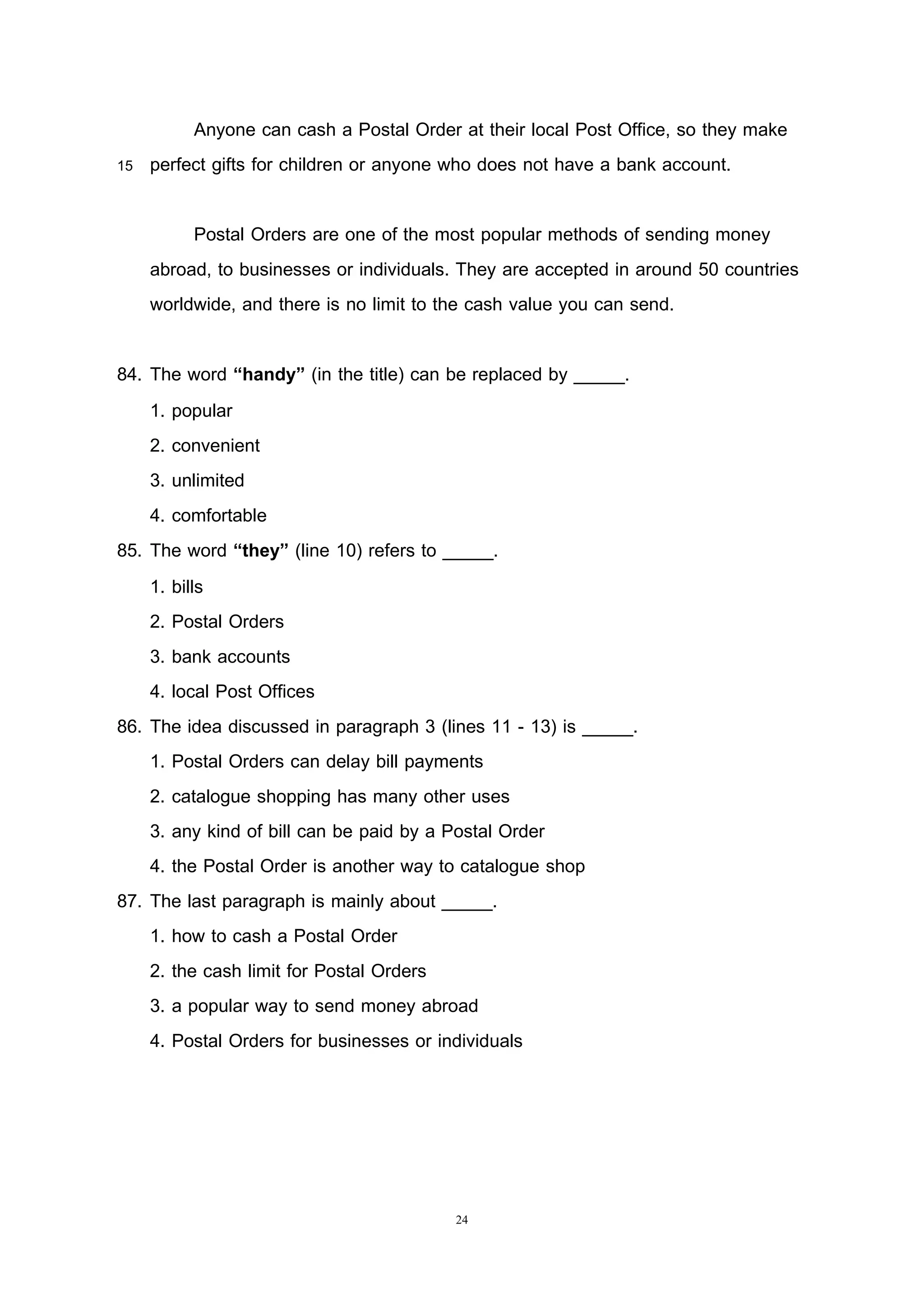 24
Anyone can cash a Postal Order at their local Post Office, so they make
15 perfect gifts for children or anyone who does not have a bank account.
Postal Orders are one of the most popular methods of sending money
abroad, to businesses or individuals. They are accepted in around 50 countries
worldwide, and there is no limit to the cash value you can send.
84. The word “handy” (in the title) can be replaced by _____.
1. popular
2. convenient
3. unlimited
4. comfortable
85. The word “they” (line 10) refers to _____.
1. bills
2. Postal Orders
3. bank accounts
4. local Post Offices
86. The idea discussed in paragraph 3 (lines 11 - 13) is _____.
1. Postal Orders can delay bill payments
2. catalogue shopping has many other uses
3. any kind of bill can be paid by a Postal Order
4. the Postal Order is another way to catalogue shop
87. The last paragraph is mainly about _____.
1. how to cash a Postal Order
2. the cash limit for Postal Orders
3. a popular way to send money abroad
4. Postal Orders for businesses or individuals
 