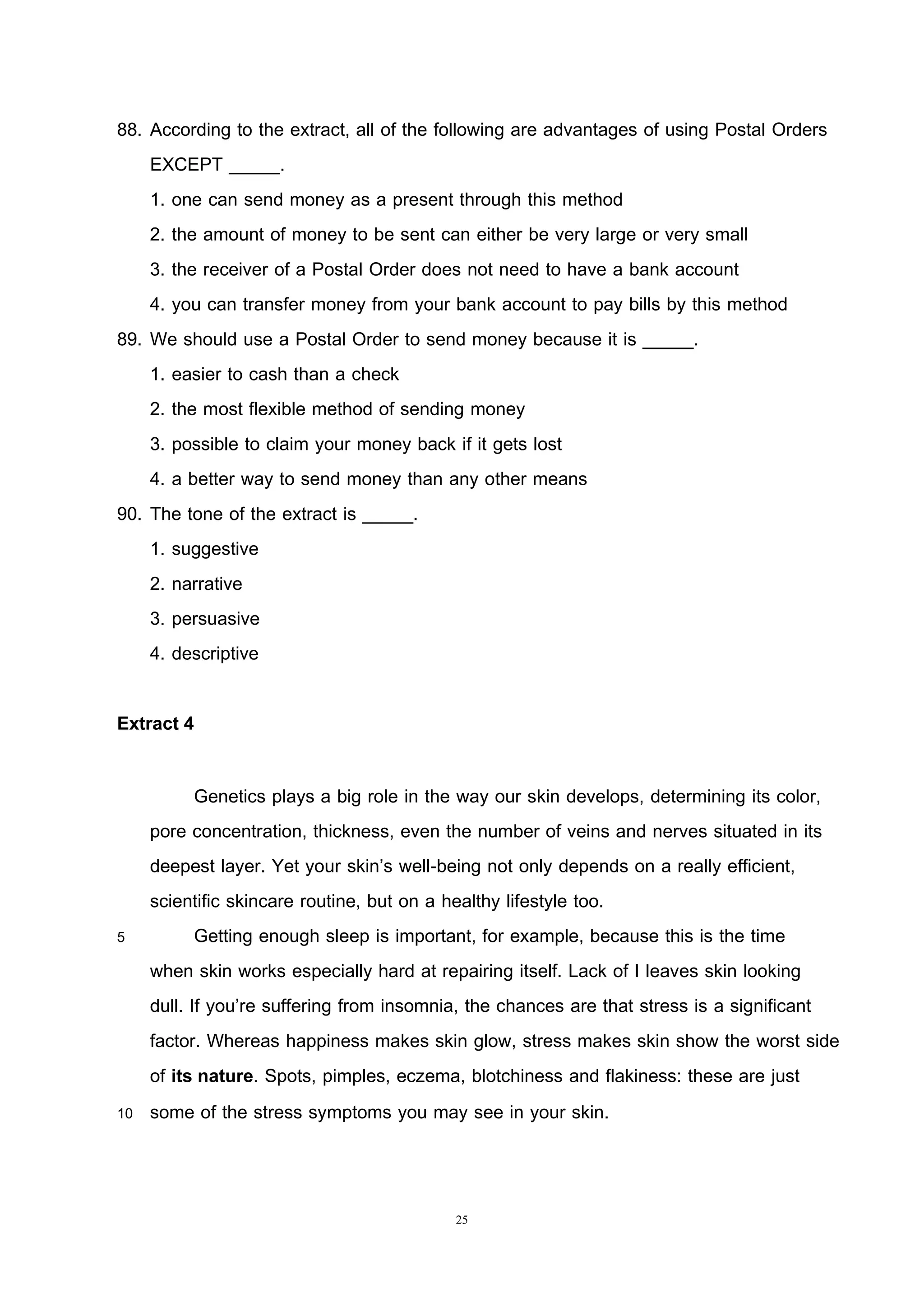 25
88. According to the extract, all of the following are advantages of using Postal Orders
EXCEPT _____.
1. one can send money as a present through this method
2. the amount of money to be sent can either be very large or very small
3. the receiver of a Postal Order does not need to have a bank account
4. you can transfer money from your bank account to pay bills by this method
89. We should use a Postal Order to send money because it is _____.
1. easier to cash than a check
2. the most flexible method of sending money
3. possible to claim your money back if it gets lost
4. a better way to send money than any other means
90. The tone of the extract is _____.
1. suggestive
2. narrative
3. persuasive
4. descriptive
Extract 4
Genetics plays a big role in the way our skin develops, determining its color,
pore concentration, thickness, even the number of veins and nerves situated in its
deepest layer. Yet your skin’s well-being not only depends on a really efficient,
scientific skincare routine, but on a healthy lifestyle too.
5 Getting enough sleep is important, for example, because this is the time
when skin works especially hard at repairing itself. Lack of I leaves skin looking
dull. If you’re suffering from insomnia, the chances are that stress is a significant
factor. Whereas happiness makes skin glow, stress makes skin show the worst side
of its nature. Spots, pimples, eczema, blotchiness and flakiness: these are just
10 some of the stress symptoms you may see in your skin.
 