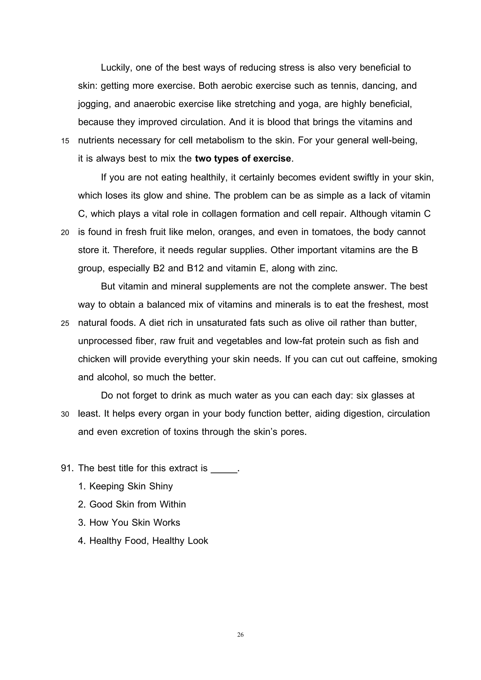 26
Luckily, one of the best ways of reducing stress is also very beneficial to
skin: getting more exercise. Both aerobic exercise such as tennis, dancing, and
jogging, and anaerobic exercise like stretching and yoga, are highly beneficial,
because they improved circulation. And it is blood that brings the vitamins and
15 nutrients necessary for cell metabolism to the skin. For your general well-being,
it is always best to mix the two types of exercise.
If you are not eating healthily, it certainly becomes evident swiftly in your skin,
which loses its glow and shine. The problem can be as simple as a lack of vitamin
C, which plays a vital role in collagen formation and cell repair. Although vitamin C
20 is found in fresh fruit like melon, oranges, and even in tomatoes, the body cannot
store it. Therefore, it needs regular supplies. Other important vitamins are the B
group, especially B2 and B12 and vitamin E, along with zinc.
But vitamin and mineral supplements are not the complete answer. The best
way to obtain a balanced mix of vitamins and minerals is to eat the freshest, most
25 natural foods. A diet rich in unsaturated fats such as olive oil rather than butter,
unprocessed fiber, raw fruit and vegetables and low-fat protein such as fish and
chicken will provide everything your skin needs. If you can cut out caffeine, smoking
and alcohol, so much the better.
Do not forget to drink as much water as you can each day: six glasses at
30 least. It helps every organ in your body function better, aiding digestion, circulation
and even excretion of toxins through the skin’s pores.
91. The best title for this extract is _____.
1. Keeping Skin Shiny
2. Good Skin from Within
3. How You Skin Works
4. Healthy Food, Healthy Look
 