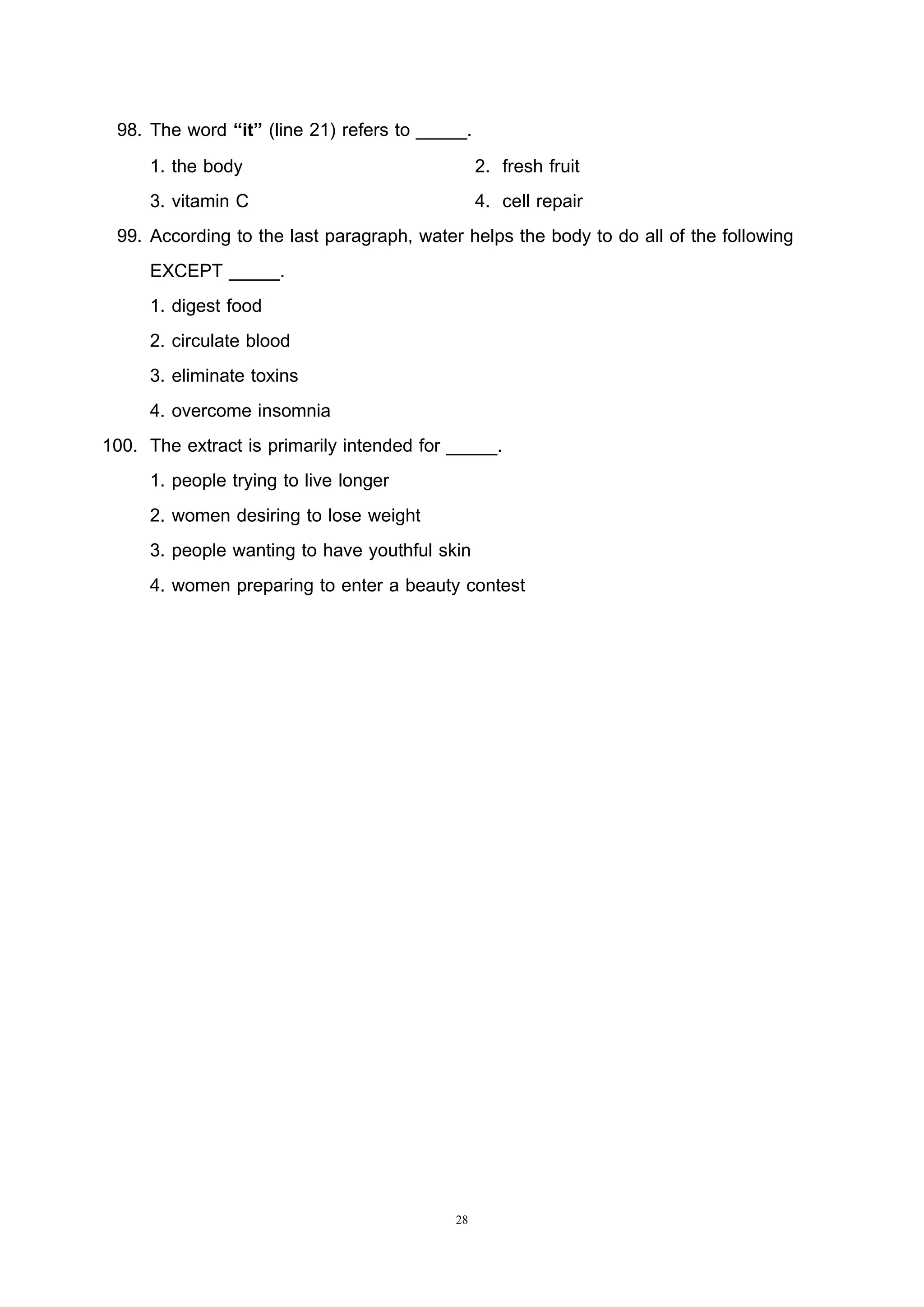 28
98. The word “it” (line 21) refers to _____.
1. the body 2. fresh fruit
3. vitamin C 4. cell repair
99. According to the last paragraph, water helps the body to do all of the following
EXCEPT _____.
1. digest food
2. circulate blood
3. eliminate toxins
4. overcome insomnia
100. The extract is primarily intended for _____.
1. people trying to live longer
2. women desiring to lose weight
3. people wanting to have youthful skin
4. women preparing to enter a beauty contest
 