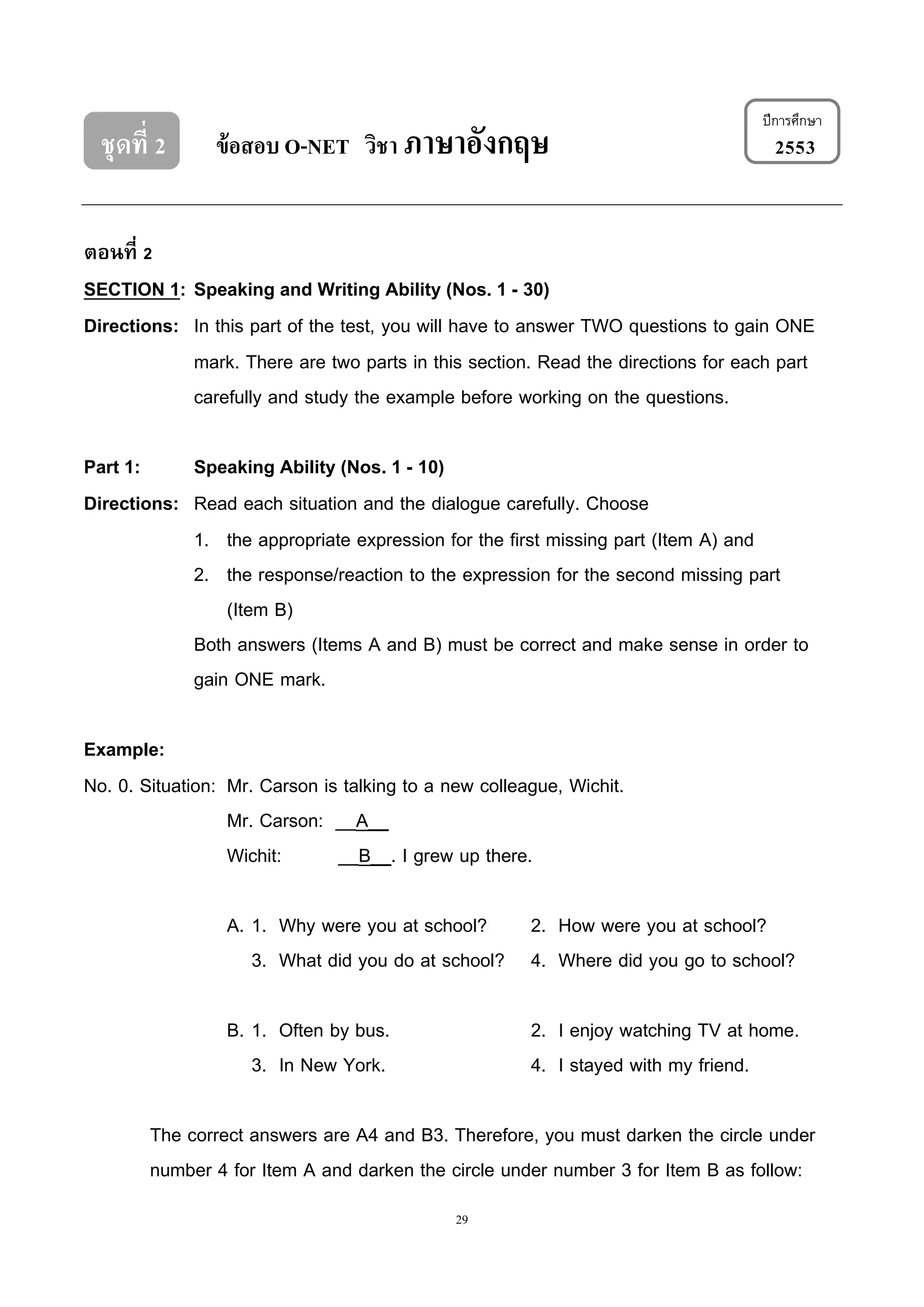 29
ชุดที่ 2 ข้อสอบ O-NET วิชา ภาษาอังกฤษ 2553
ตอนที่ 2
SECTION 1: Speaking and Writing Ability (Nos. 1 - 30)
Directions: In this part of the test, you will have to answer TWO questions to gain ONE
mark. There are two parts in this section. Read the directions for each part
carefully and study the example before working on the questions.
Part 1: Speaking Ability (Nos. 1 - 10)
Directions: Read each situation and the dialogue carefully. Choose
1. the appropriate expression for the first missing part (Item A) and
2. the response/reaction to the expression for the second missing part
(Item B)
Both answers (Items A and B) must be correct and make sense in order to
gain ONE mark.
Example:
No. 0. Situation: Mr. Carson is talking to a new colleague, Wichit.
Mr. Carson: __A__
Wichit: __B__. I grew up there.
A. 1. Why were you at school? 2. How were you at school?
3. What did you do at school? 4. Where did you go to school?
B. 1. Often by bus. 2. I enjoy watching TV at home.
3. In New York. 4. I stayed with my friend.
The correct answers are A4 and B3. Therefore, you must darken the circle under
number 4 for Item A and darken the circle under number 3 for Item B as follow:
ปีกำรศึกษำ
 