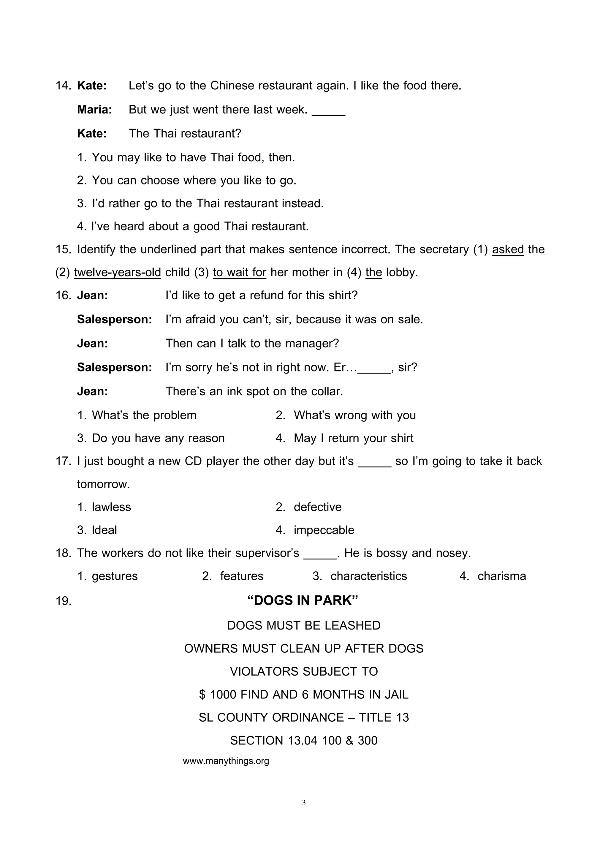 3
14. Kate: Let’s go to the Chinese restaurant again. I like the food there.
Maria: But we just went there last week. _____
Kate: The Thai restaurant?
1. You may like to have Thai food, then.
2. You can choose where you like to go.
3. I’d rather go to the Thai restaurant instead.
4. I’ve heard about a good Thai restaurant.
15. Identify the underlined part that makes sentence incorrect. The secretary (1) asked the
(2) twelve-years-old child (3) to wait for her mother in (4) the lobby.
16. Jean: I’d like to get a refund for this shirt?
Salesperson: I’m afraid you can’t, sir, because it was on sale.
Jean: Then can I talk to the manager?
Salesperson: I’m sorry he’s not in right now. Er…_____, sir?
Jean: There’s an ink spot on the collar.
1. What’s the problem 2. What’s wrong with you
3. Do you have any reason 4. May I return your shirt
17. I just bought a new CD player the other day but it’s _____ so I’m going to take it back
tomorrow.
1. lawless 2. defective
3. ldeal 4. impeccable
18. The workers do not like their supervisor’s _____. He is bossy and nosey.
1. gestures 2. features 3. characteristics 4. charisma
19. “DOGS IN PARK”
DOGS MUST BE LEASHED
OWNERS MUST CLEAN UP AFTER DOGS
VIOLATORS SUBJECT TO
$ 1000 FIND AND 6 MONTHS IN JAIL
SL COUNTY ORDINANCE – TITLE 13
SECTION 13.04 100 & 300
www.manythings.org
 