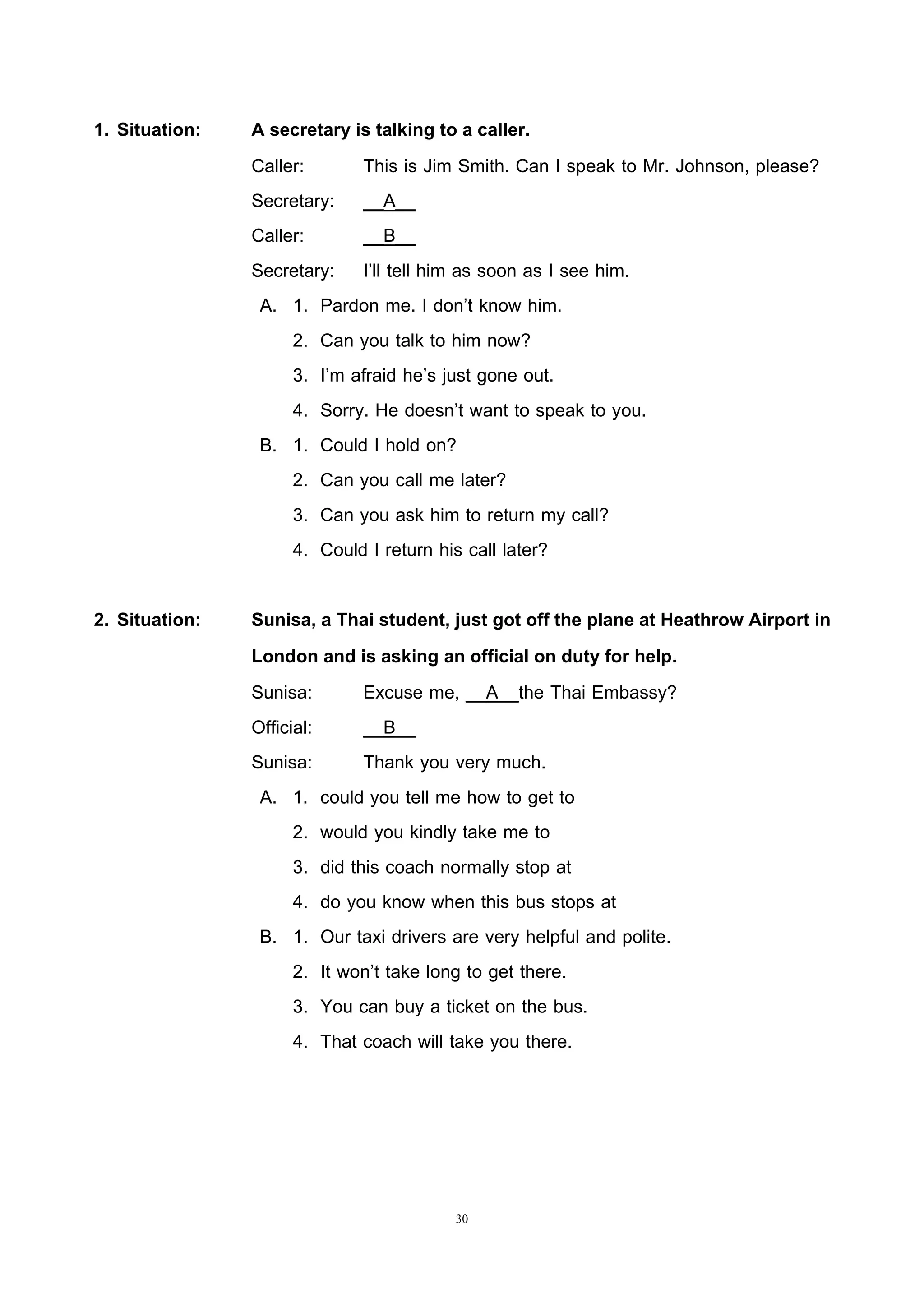 30
1. Situation: A secretary is talking to a caller.
Caller: This is Jim Smith. Can I speak to Mr. Johnson, please?
Secretary: __A__
Caller: __B__
Secretary: I’ll tell him as soon as I see him.
A. 1. Pardon me. I don’t know him.
2. Can you talk to him now?
3. I’m afraid he’s just gone out.
4. Sorry. He doesn’t want to speak to you.
B. 1. Could I hold on?
2. Can you call me later?
3. Can you ask him to return my call?
4. Could I return his call later?
2. Situation: Sunisa, a Thai student, just got off the plane at Heathrow Airport in
London and is asking an official on duty for help.
Sunisa: Excuse me, __A__the Thai Embassy?
Official: __B__
Sunisa: Thank you very much.
A. 1. could you tell me how to get to
2. would you kindly take me to
3. did this coach normally stop at
4. do you know when this bus stops at
B. 1. Our taxi drivers are very helpful and polite.
2. It won’t take long to get there.
3. You can buy a ticket on the bus.
4. That coach will take you there.
 