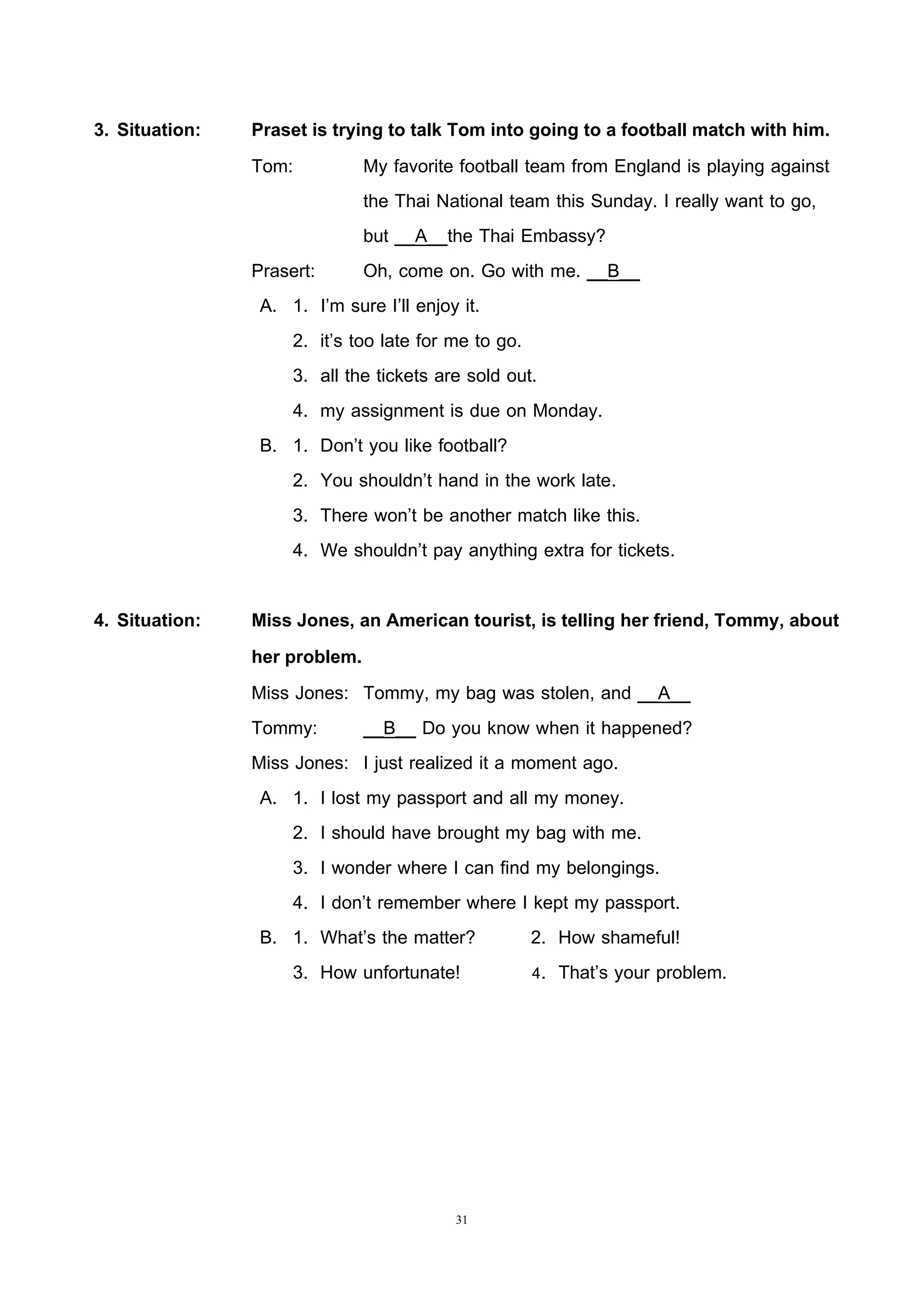 31
3. Situation: Praset is trying to talk Tom into going to a football match with him.
Tom: My favorite football team from England is playing against
the Thai National team this Sunday. I really want to go,
but __A__the Thai Embassy?
Prasert: Oh, come on. Go with me. __B__
A. 1. I’m sure I’ll enjoy it.
2. it’s too late for me to go.
3. all the tickets are sold out.
4. my assignment is due on Monday.
B. 1. Don’t you like football?
2. You shouldn’t hand in the work late.
3. There won’t be another match like this.
4. We shouldn’t pay anything extra for tickets.
4. Situation: Miss Jones, an American tourist, is telling her friend, Tommy, about
her problem.
Miss Jones: Tommy, my bag was stolen, and __A__
Tommy: __B__ Do you know when it happened?
Miss Jones: I just realized it a moment ago.
A. 1. I lost my passport and all my money.
2. I should have brought my bag with me.
3. I wonder where I can find my belongings.
4. I don’t remember where I kept my passport.
B. 1. What’s the matter? 2. How shameful!
3. How unfortunate! 4. That’s your problem.
 