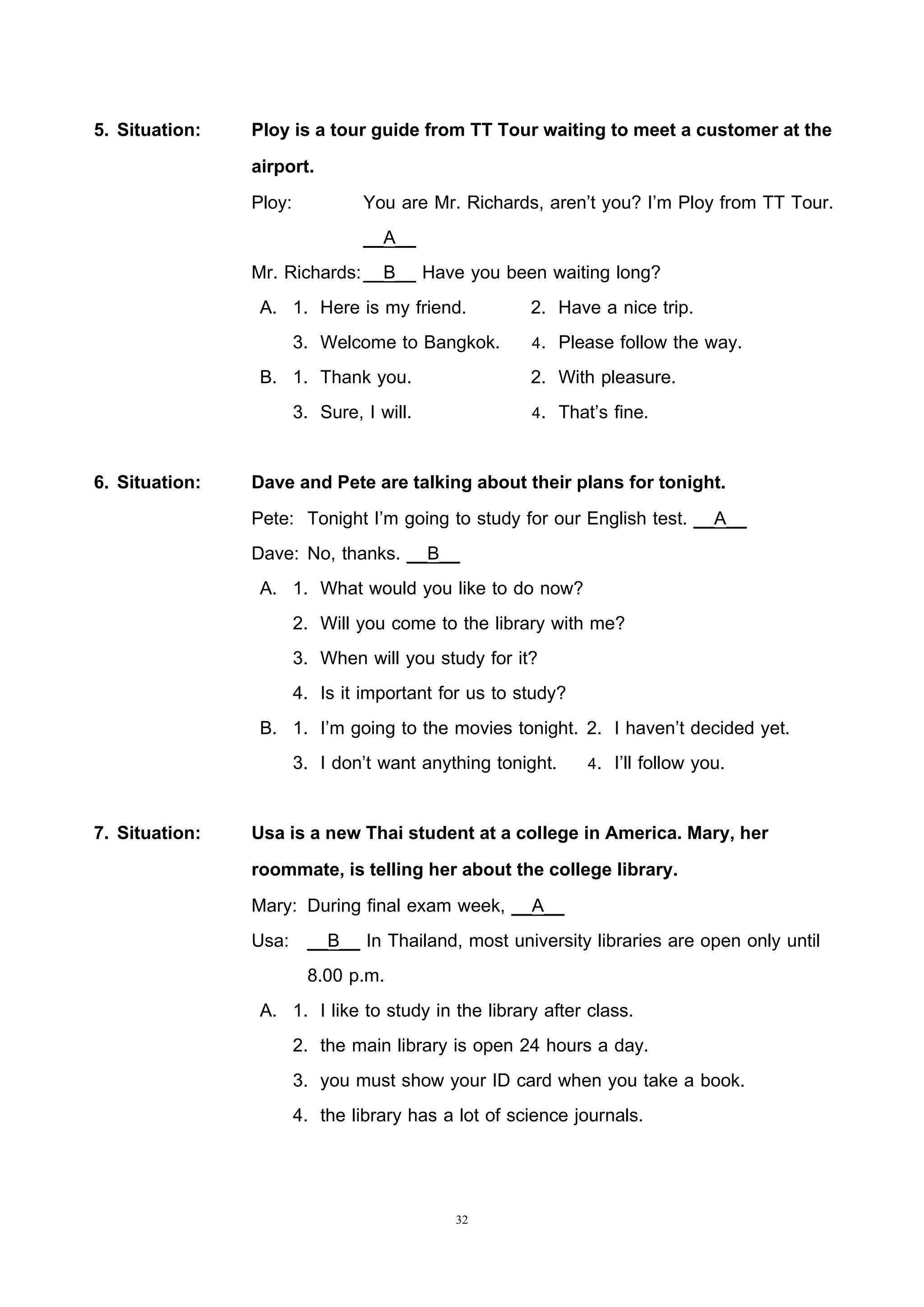 32
5. Situation: Ploy is a tour guide from TT Tour waiting to meet a customer at the
airport.
Ploy: You are Mr. Richards, aren’t you? I’m Ploy from TT Tour.
__A__
Mr. Richards:__B__ Have you been waiting long?
A. 1. Here is my friend. 2. Have a nice trip.
3. Welcome to Bangkok. 4. Please follow the way.
B. 1. Thank you. 2. With pleasure.
3. Sure, I will. 4. That’s fine.
6. Situation: Dave and Pete are talking about their plans for tonight.
Pete: Tonight I’m going to study for our English test. __A__
Dave: No, thanks. __B__
A. 1. What would you like to do now?
2. Will you come to the library with me?
3. When will you study for it?
4. Is it important for us to study?
B. 1. I’m going to the movies tonight. 2. I haven’t decided yet.
3. I don’t want anything tonight. 4. I’ll follow you.
7. Situation: Usa is a new Thai student at a college in America. Mary, her
roommate, is telling her about the college library.
Mary: During final exam week, __A__
Usa: __B__ In Thailand, most university libraries are open only until
8.00 p.m.
A. 1. I like to study in the library after class.
2. the main library is open 24 hours a day.
3. you must show your ID card when you take a book.
4. the library has a lot of science journals.
 