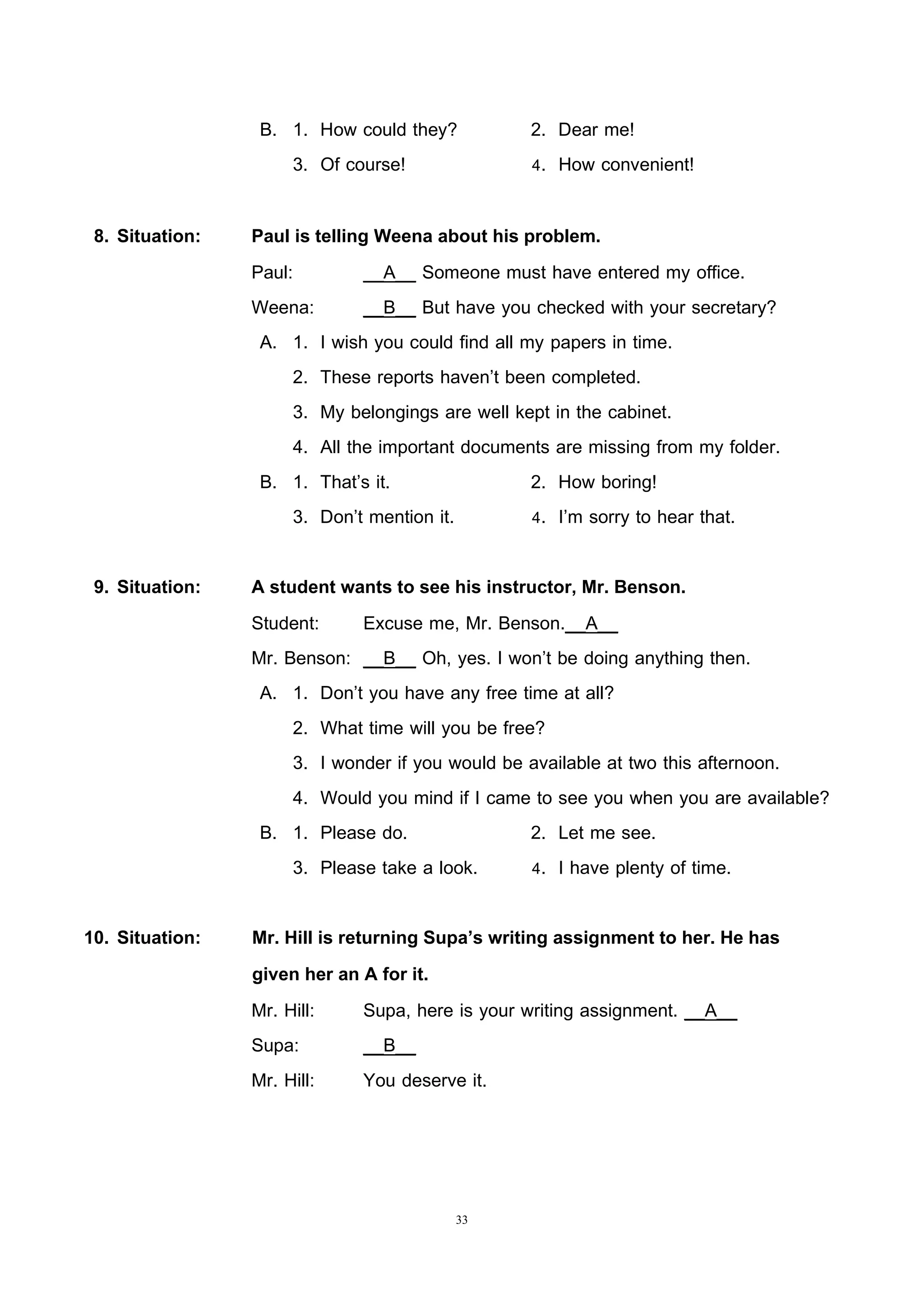 33
B. 1. How could they? 2. Dear me!
3. Of course! 4. How convenient!
8. Situation: Paul is telling Weena about his problem.
Paul: __A__ Someone must have entered my office.
Weena: __B__ But have you checked with your secretary?
A. 1. I wish you could find all my papers in time.
2. These reports haven’t been completed.
3. My belongings are well kept in the cabinet.
4. All the important documents are missing from my folder.
B. 1. That’s it. 2. How boring!
3. Don’t mention it. 4. I’m sorry to hear that.
9. Situation: A student wants to see his instructor, Mr. Benson.
Student: Excuse me, Mr. Benson.__A__
Mr. Benson: __B__ Oh, yes. I won’t be doing anything then.
A. 1. Don’t you have any free time at all?
2. What time will you be free?
3. I wonder if you would be available at two this afternoon.
4. Would you mind if I came to see you when you are available?
B. 1. Please do. 2. Let me see.
3. Please take a look. 4. I have plenty of time.
10. Situation: Mr. Hill is returning Supa’s writing assignment to her. He has
given her an A for it.
Mr. Hill: Supa, here is your writing assignment. __A__
Supa: __B__
Mr. Hill: You deserve it.
 