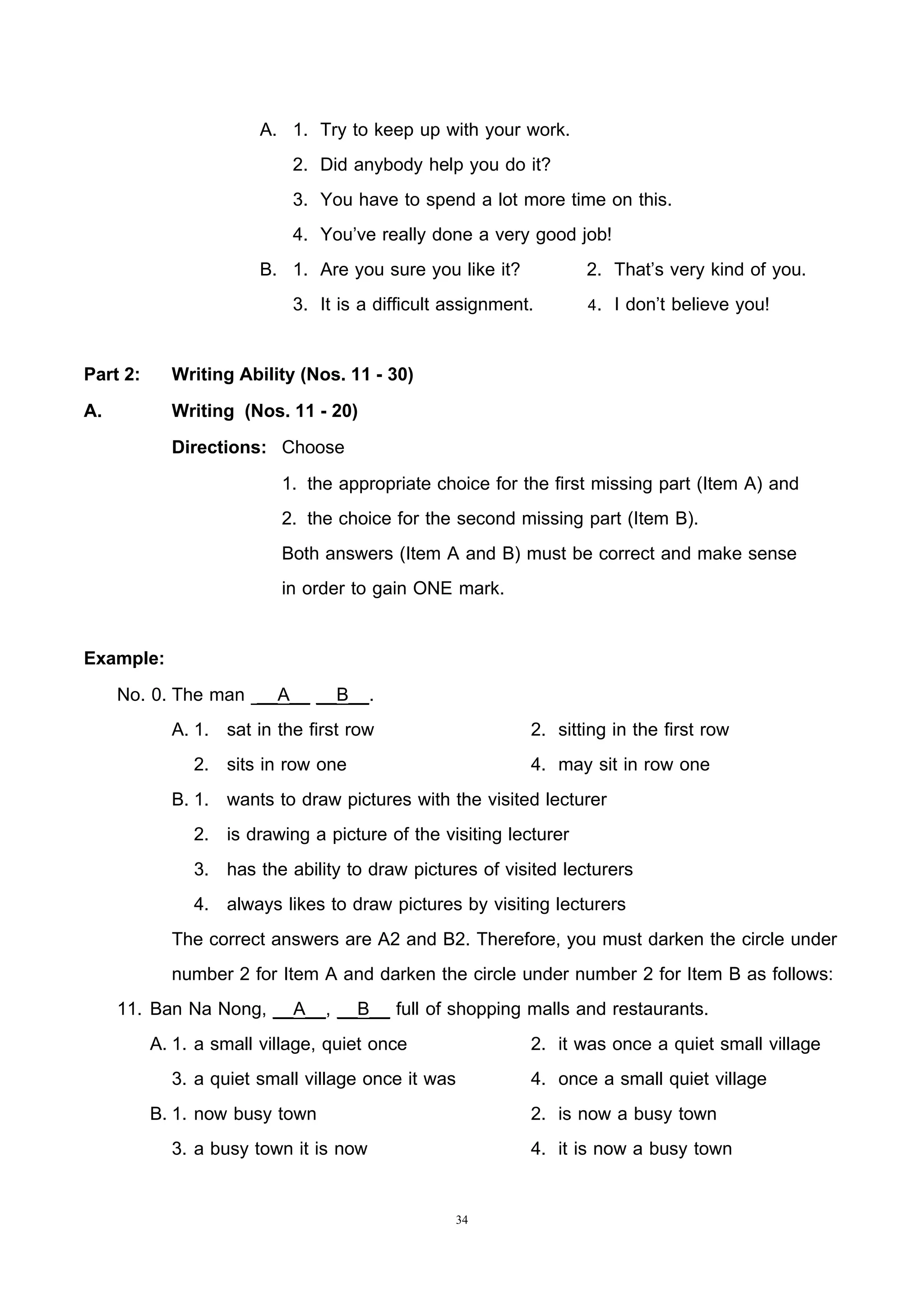 34
A. 1. Try to keep up with your work.
2. Did anybody help you do it?
3. You have to spend a lot more time on this.
4. You’ve really done a very good job!
B. 1. Are you sure you like it? 2. That’s very kind of you.
3. It is a difficult assignment. 4. I don’t believe you!
Part 2: Writing Ability (Nos. 11 - 30)
A. Writing (Nos. 11 - 20)
Directions: Choose
1. the appropriate choice for the first missing part (Item A) and
2. the choice for the second missing part (Item B).
Both answers (Item A and B) must be correct and make sense
in order to gain ONE mark.
Example:
No. 0. The man __A__ __B__.
A. 1. sat in the first row 2. sitting in the first row
2. sits in row one 4. may sit in row one
B. 1. wants to draw pictures with the visited lecturer
2. is drawing a picture of the visiting lecturer
3. has the ability to draw pictures of visited lecturers
4. always likes to draw pictures by visiting lecturers
The correct answers are A2 and B2. Therefore, you must darken the circle under
number 2 for Item A and darken the circle under number 2 for Item B as follows:
11. Ban Na Nong, __A__, __B__ full of shopping malls and restaurants.
A. 1. a small village, quiet once 2. it was once a quiet small village
3. a quiet small village once it was 4. once a small quiet village
B. 1. now busy town 2. is now a busy town
3. a busy town it is now 4. it is now a busy town
 
