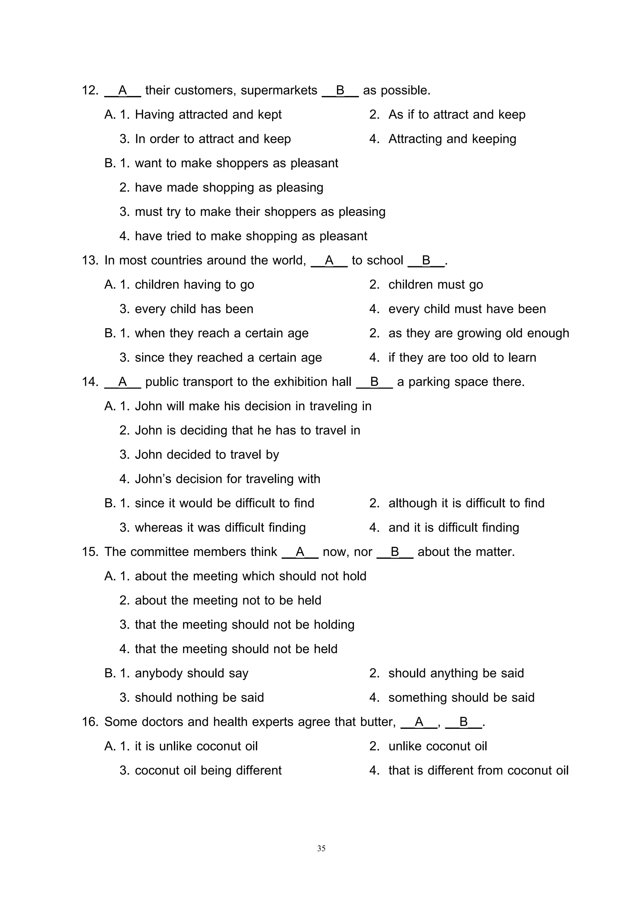 35
12. __A__ their customers, supermarkets __B__ as possible.
A. 1. Having attracted and kept 2. As if to attract and keep
3. In order to attract and keep 4. Attracting and keeping
B. 1. want to make shoppers as pleasant
2. have made shopping as pleasing
3. must try to make their shoppers as pleasing
4. have tried to make shopping as pleasant
13. In most countries around the world, __A__ to school __B__.
A. 1. children having to go 2. children must go
3. every child has been 4. every child must have been
B. 1. when they reach a certain age 2. as they are growing old enough
3. since they reached a certain age 4. if they are too old to learn
14. __A__ public transport to the exhibition hall __B__ a parking space there.
A. 1. John will make his decision in traveling in
2. John is deciding that he has to travel in
3. John decided to travel by
4. John’s decision for traveling with
B. 1. since it would be difficult to find 2. although it is difficult to find
3. whereas it was difficult finding 4. and it is difficult finding
15. The committee members think __A__ now, nor __B__ about the matter.
A. 1. about the meeting which should not hold
2. about the meeting not to be held
3. that the meeting should not be holding
4. that the meeting should not be held
B. 1. anybody should say 2. should anything be said
3. should nothing be said 4. something should be said
16. Some doctors and health experts agree that butter, __A__, __B__.
A. 1. it is unlike coconut oil 2. unlike coconut oil
3. coconut oil being different 4. that is different from coconut oil
 