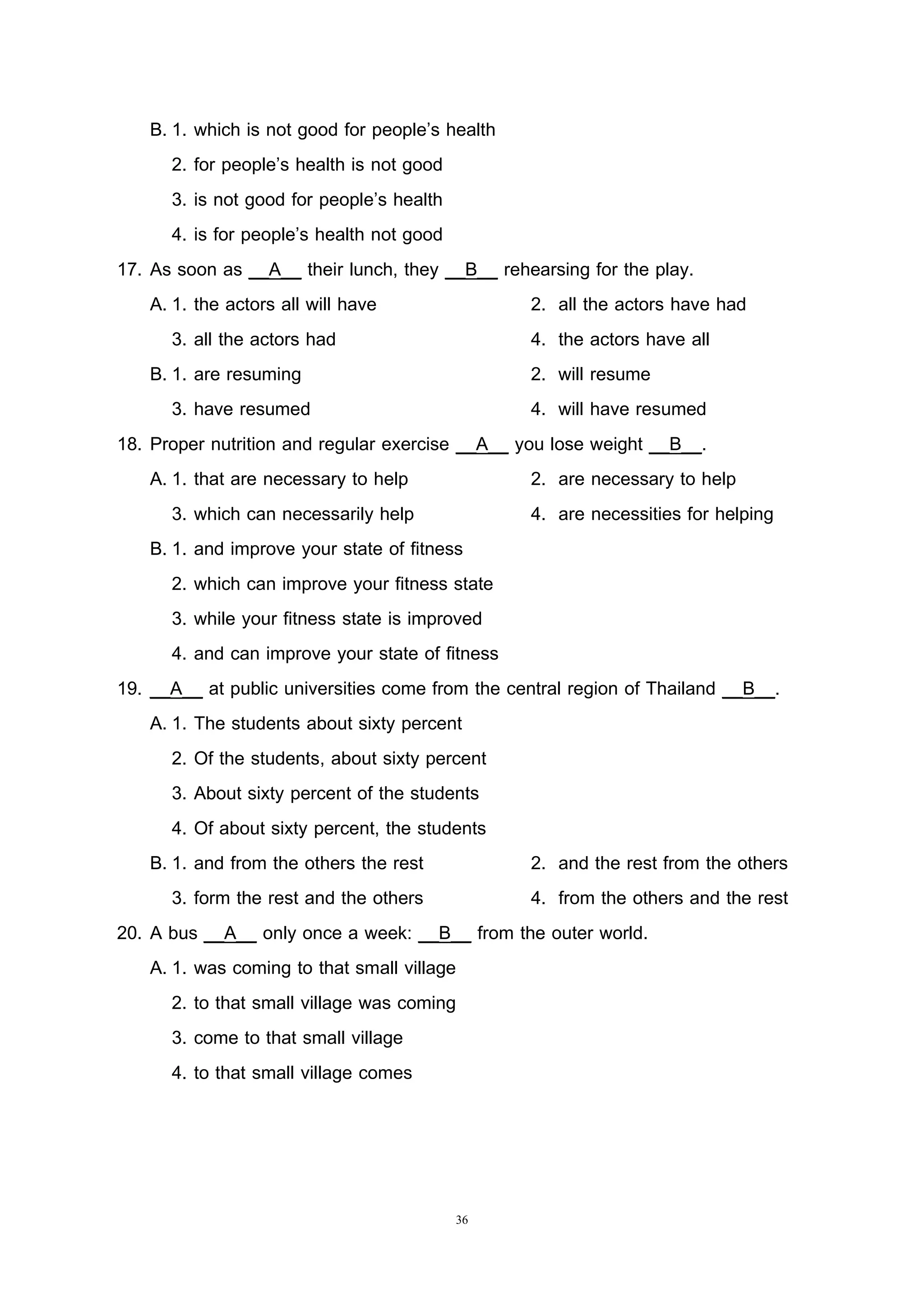 36
B. 1. which is not good for people’s health
2. for people’s health is not good
3. is not good for people’s health
4. is for people’s health not good
17. As soon as __A__ their lunch, they __B__ rehearsing for the play.
A. 1. the actors all will have 2. all the actors have had
3. all the actors had 4. the actors have all
B. 1. are resuming 2. will resume
3. have resumed 4. will have resumed
18. Proper nutrition and regular exercise __A__ you lose weight __B__.
A. 1. that are necessary to help 2. are necessary to help
3. which can necessarily help 4. are necessities for helping
B. 1. and improve your state of fitness
2. which can improve your fitness state
3. while your fitness state is improved
4. and can improve your state of fitness
19. __A__ at public universities come from the central region of Thailand __B__.
A. 1. The students about sixty percent
2. Of the students, about sixty percent
3. About sixty percent of the students
4. Of about sixty percent, the students
B. 1. and from the others the rest 2. and the rest from the others
3. form the rest and the others 4. from the others and the rest
20. A bus __A__ only once a week: __B__ from the outer world.
A. 1. was coming to that small village
2. to that small village was coming
3. come to that small village
4. to that small village comes
 
