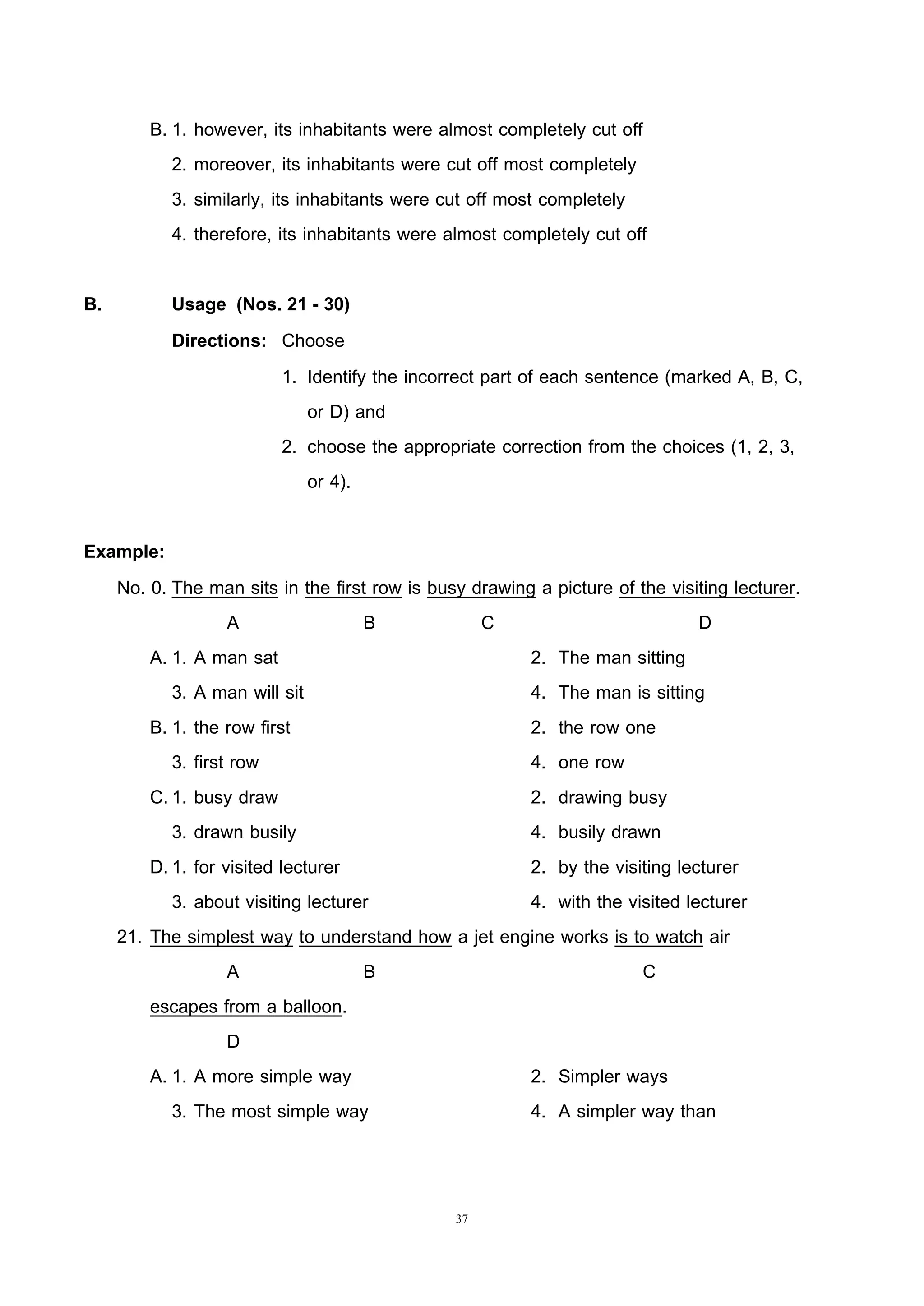 37
B. 1. however, its inhabitants were almost completely cut off
2. moreover, its inhabitants were cut off most completely
3. similarly, its inhabitants were cut off most completely
4. therefore, its inhabitants were almost completely cut off
B. Usage (Nos. 21 - 30)
Directions: Choose
1. Identify the incorrect part of each sentence (marked A, B, C,
or D) and
2. choose the appropriate correction from the choices (1, 2, 3,
or 4).
Example:
No. 0. The man sits in the first row is busy drawing a picture of the visiting lecturer.
A B C D
A. 1. A man sat 2. The man sitting
3. A man will sit 4. The man is sitting
B. 1. the row first 2. the row one
3. first row 4. one row
C.1. busy draw 2. drawing busy
3. drawn busily 4. busily drawn
D.1. for visited lecturer 2. by the visiting lecturer
3. about visiting lecturer 4. with the visited lecturer
21. The simplest way to understand how a jet engine works is to watch air
A B C
escapes from a balloon.
D
A. 1. A more simple way 2. Simpler ways
3. The most simple way 4. A simpler way than
 