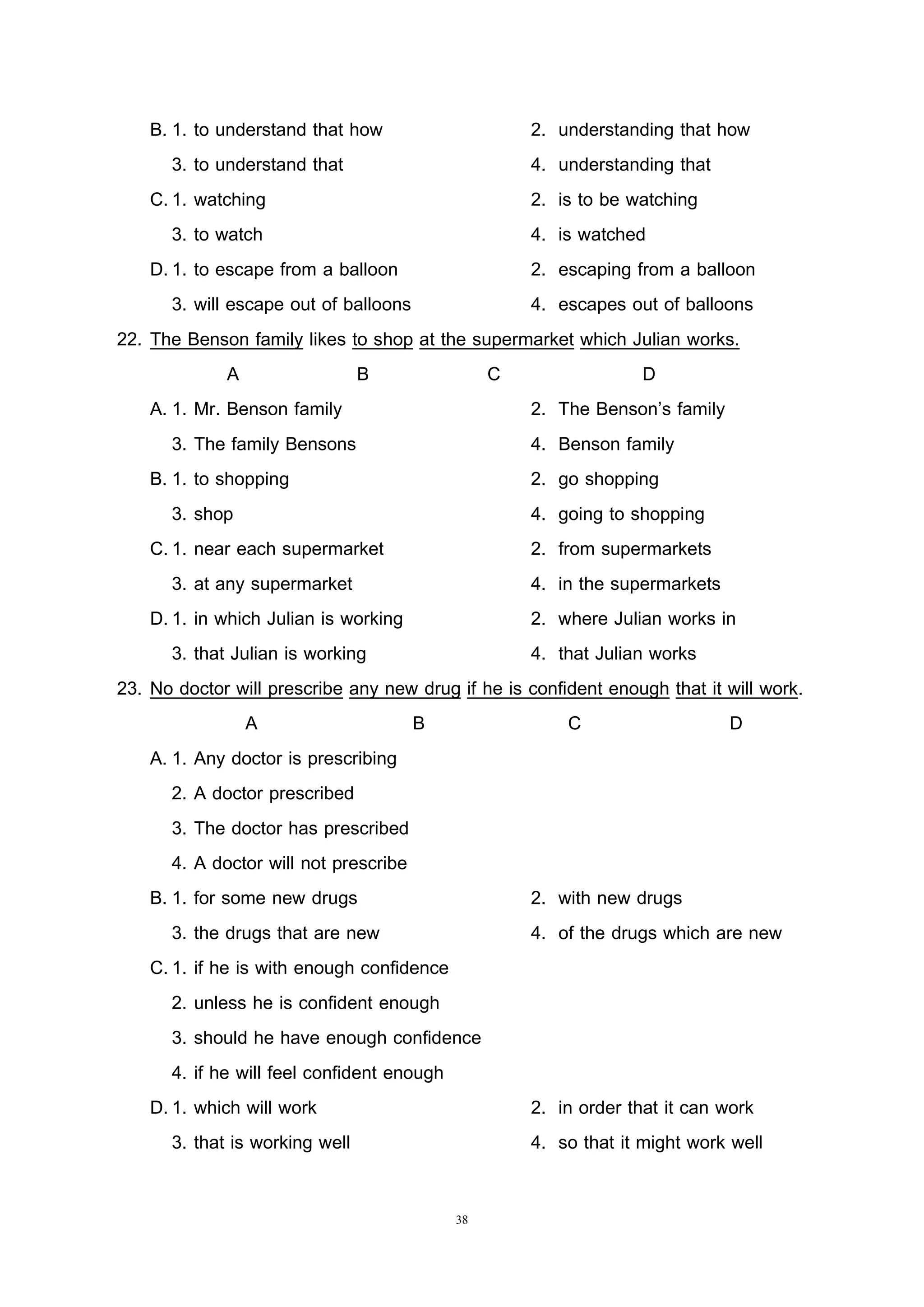38
B. 1. to understand that how 2. understanding that how
3. to understand that 4. understanding that
C.1. watching 2. is to be watching
3. to watch 4. is watched
D.1. to escape from a balloon 2. escaping from a balloon
3. will escape out of balloons 4. escapes out of balloons
22. The Benson family likes to shop at the supermarket which Julian works.
A B C D
A. 1. Mr. Benson family 2. The Benson’s family
3. The family Bensons 4. Benson family
B. 1. to shopping 2. go shopping
3. shop 4. going to shopping
C.1. near each supermarket 2. from supermarkets
3. at any supermarket 4. in the supermarkets
D.1. in which Julian is working 2. where Julian works in
3. that Julian is working 4. that Julian works
23. No doctor will prescribe any new drug if he is confident enough that it will work.
A B C D
A. 1. Any doctor is prescribing
2. A doctor prescribed
3. The doctor has prescribed
4. A doctor will not prescribe
B. 1. for some new drugs 2. with new drugs
3. the drugs that are new 4. of the drugs which are new
C.1. if he is with enough confidence
2. unless he is confident enough
3. should he have enough confidence
4. if he will feel confident enough
D.1. which will work 2. in order that it can work
3. that is working well 4. so that it might work well
 