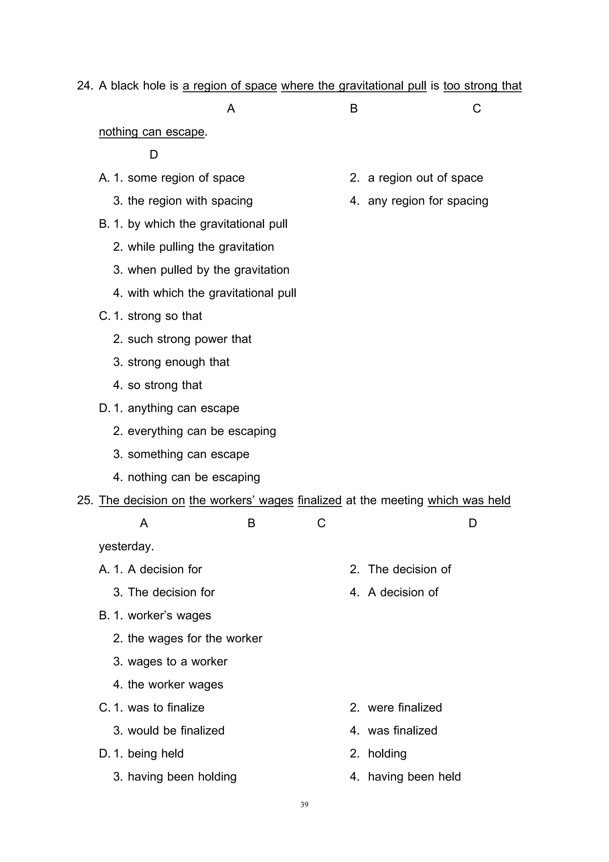39
24. A black hole is a region of space where the gravitational pull is too strong that
A B C
nothing can escape.
D
A. 1. some region of space 2. a region out of space
3. the region with spacing 4. any region for spacing
B. 1. by which the gravitational pull
2. while pulling the gravitation
3. when pulled by the gravitation
4. with which the gravitational pull
C.1. strong so that
2. such strong power that
3. strong enough that
4. so strong that
D.1. anything can escape
2. everything can be escaping
3. something can escape
4. nothing can be escaping
25. The decision on the workers’ wages finalized at the meeting which was held
A B C D
yesterday.
A. 1. A decision for 2. The decision of
3. The decision for 4. A decision of
B. 1. worker’s wages
2. the wages for the worker
3. wages to a worker
4. the worker wages
C.1. was to finalize 2. were finalized
3. would be finalized 4. was finalized
D.1. being held 2. holding
3. having been holding 4. having been held
 