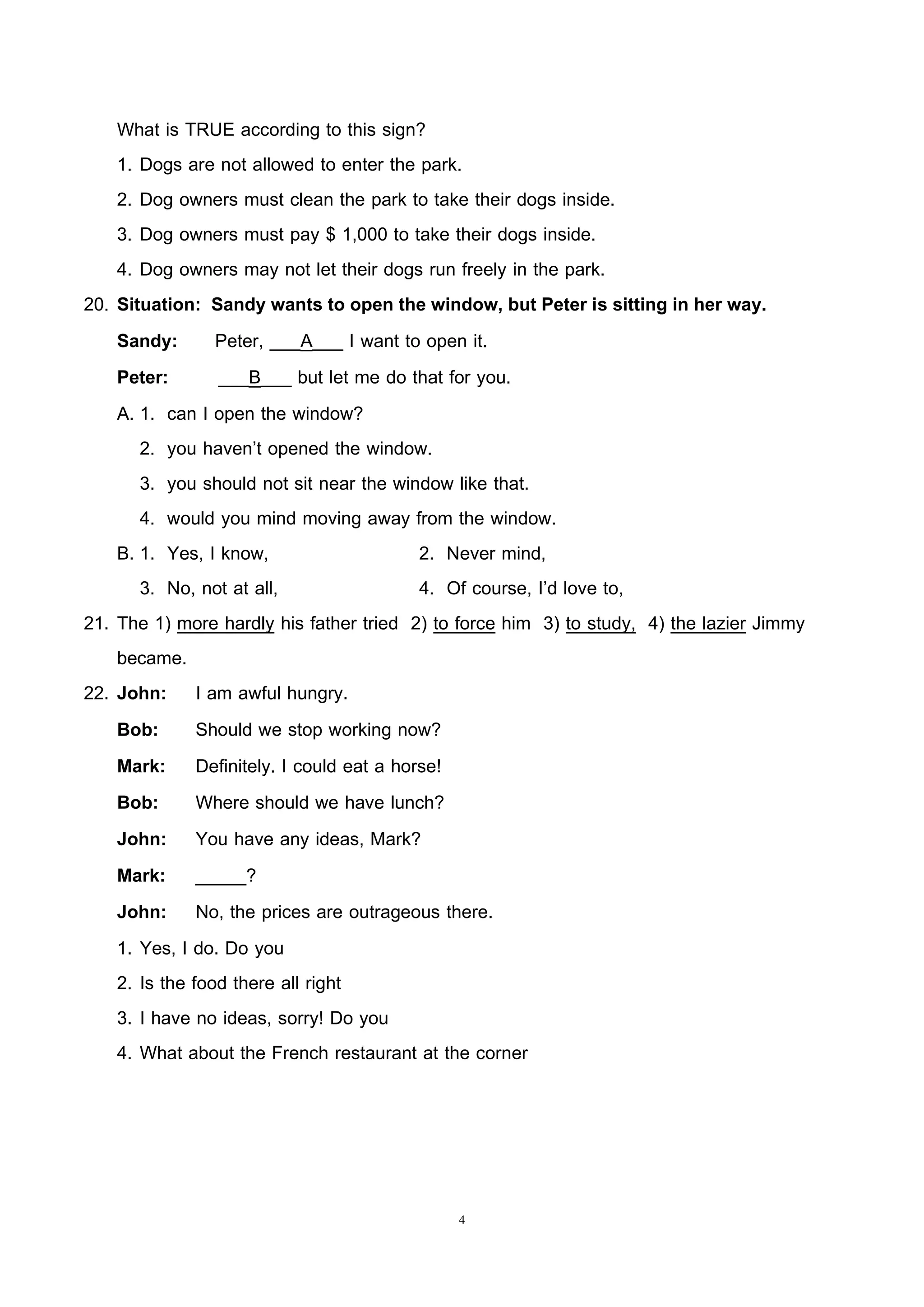 4
What is TRUE according to this sign?
1. Dogs are not allowed to enter the park.
2. Dog owners must clean the park to take their dogs inside.
3. Dog owners must pay $ 1,000 to take their dogs inside.
4. Dog owners may not let their dogs run freely in the park.
20. Situation: Sandy wants to open the window, but Peter is sitting in her way.
Sandy: Peter, ___A___ I want to open it.
Peter: ___B___ but let me do that for you.
A. 1. can I open the window?
2. you haven’t opened the window.
3. you should not sit near the window like that.
4. would you mind moving away from the window.
B. 1. Yes, I know, 2. Never mind,
3. No, not at all, 4. Of course, I’d love to,
21. The 1) more hardly his father tried 2) to force him 3) to study, 4) the lazier Jimmy
became.
22. John: I am awful hungry.
Bob: Should we stop working now?
Mark: Definitely. I could eat a horse!
Bob: Where should we have lunch?
John: You have any ideas, Mark?
Mark: _____?
John: No, the prices are outrageous there.
1. Yes, I do. Do you
2. Is the food there all right
3. I have no ideas, sorry! Do you
4. What about the French restaurant at the corner
 