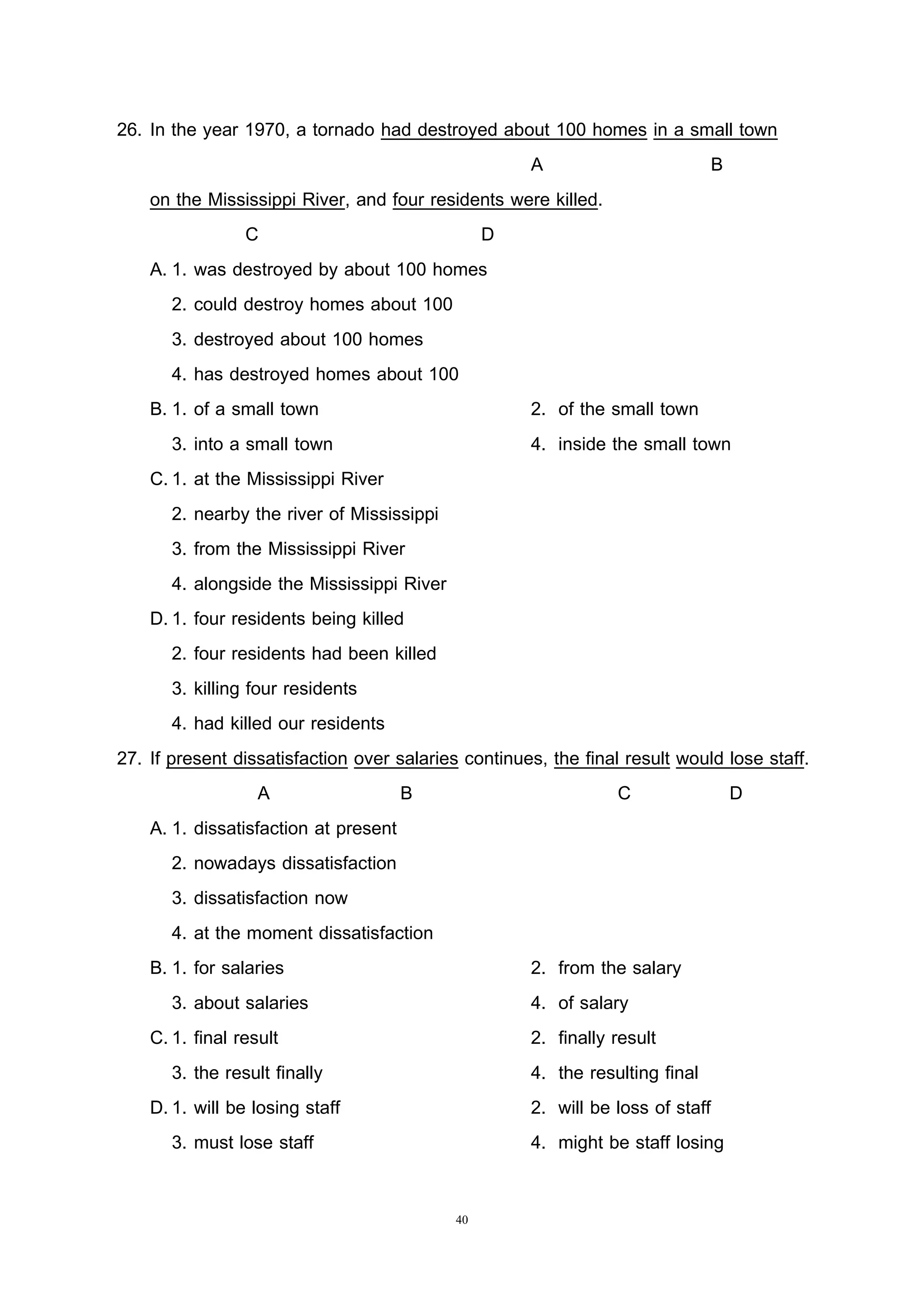 40
26. In the year 1970, a tornado had destroyed about 100 homes in a small town
A B
on the Mississippi River, and four residents were killed.
C D
A. 1. was destroyed by about 100 homes
2. could destroy homes about 100
3. destroyed about 100 homes
4. has destroyed homes about 100
B. 1. of a small town 2. of the small town
3. into a small town 4. inside the small town
C.1. at the Mississippi River
2. nearby the river of Mississippi
3. from the Mississippi River
4. alongside the Mississippi River
D.1. four residents being killed
2. four residents had been killed
3. killing four residents
4. had killed our residents
27. If present dissatisfaction over salaries continues, the final result would lose staff.
A B C D
A. 1. dissatisfaction at present
2. nowadays dissatisfaction
3. dissatisfaction now
4. at the moment dissatisfaction
B. 1. for salaries 2. from the salary
3. about salaries 4. of salary
C.1. final result 2. finally result
3. the result finally 4. the resulting final
D.1. will be losing staff 2. will be loss of staff
3. must lose staff 4. might be staff losing
 